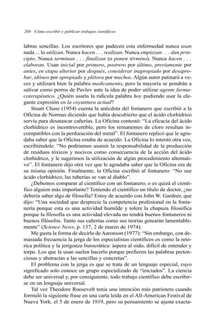 208 Cómo escribir y publicar trabajos científicos
labras sencillas. Los escritores que padecen esta enfermedad nunca usan
nada ... lo utilizan. Nunca hacen . . . realizan. Nunca empiezan . . . dan prin-
cipio. Nunca terminan . . . finalizan (o ponen término). Nunca hacen . . .
elaboran. Usan inicial por primero, postrero por último, previamente por
antes, en etapa ulterior por después, considerar inapropiado por desapro-
bar, idóneo por apropiado y plétora por muchos. Algún autor patinará a ve-
ces y utilizará bien la palabra medicamento, pero la mayoría se pondrán a
salivar como perros de Pavlov ante la idea de poder utilizar agente farma-
coterapéutico. ¿Quién usaría la ridícula palabra hoy pudiendo usar la ele-
gante expresión en la coyuntura actual?
Stuart Chase (1954) cuenta la anécdota del fontanero que escribió a la
Oficina de Normas diciendo que había descubierto que el ácido clorhídrico
servía para desatascar cañerías. La Oficina contestó: “La eficacia del ácido
clorhídrico es incontrovertible, pero los remanentes de cloro resultan in-
compatibles con la perduración del metal”. El fontanero replicó que le agra-
daba saber que la Oficina estaba de acuerdo. La Oficina lo intentó otra vez,
escribiéndole: “No podríamos asumir la responsabilidad de la producción
de residuos tóxicos y nocivos como consecuencia de la acción del ácido
clorhídrico, y le sugerimos la utilización de algún procedimiento alternati-
vo”. El fontanero dijo otra vez que le agradaba saber que la Oficina era de
su misma opinión. Finalmente, la Oficina escribió al fontanero: “No use
ácido clorhídrico; las tuberías se van al diablo”.
¿Debemos comparar al científico con un fontanero, o es quizá el cientí-
fico alguien más importante? Teniendo el científico un título de doctor, ¿no
debería saber algo de filosofía? Estoy de acuerdo con John W. Gardner, que
dijo: “Una sociedad que desprecie la competencia profesional en la fonta-
nería porque esta es una actividad humilde y tolere la chapuza filosófica
porque la filosofía es una actividad elevada no tendrá buenos fontaneros ni
buenos filósofos. Tanto sus cañerías como sus teorías gotearán lamentable-
mente” (Science News, p. 137, 2 de marzo de 1974).
Me gusta la forma de decirlo de Aaronson (1977): “Sin embargo, con de-
masiada frecuencia la jerga de los especialistas científicos es como la retó-
rica política y la jerigonza burocrática: áspera al oído, difícil de entender y
torpe. Los que la usan suelen hacerlo porque prefieren las palabras preten-
ciosas y abstractas a las sencillas y concretas”.
El problema con la jerga es que se trata de un lenguaje especial, cuyo
significado solo conoce un grupo especializado de “iniciados”. La ciencia
debe ser universal y, por consiguiente, todo trabajo científico debe escribir-
se en un lenguaje universal.
Tal vez Theodore Roosevelt tenía una intención más patriotera cuando
formuló la siguiente frase en una carta leída en el All-American Festival de
Nueva York, el 5 de enero de 1919, pero su pensamiento se ajusta exacta-
 