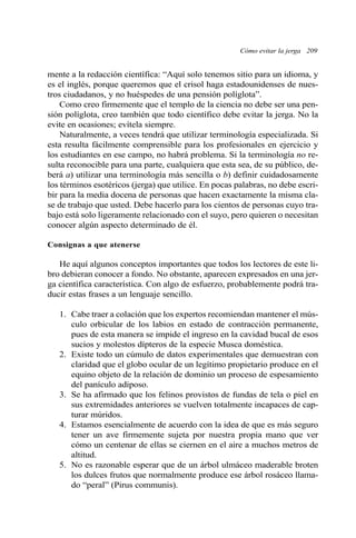 mente a la redacción científica: “Aquí solo tenemos sitio para un idioma, y
es el inglés, porque queremos que el crisol haga estadounidenses de nues-
tros ciudadanos, y no huéspedes de una pensión políglota”.
Como creo firmemente que el templo de la ciencia no debe ser una pen-
sión políglota, creo también que todo científico debe evitar la jerga. No la
evite en ocasiones; evítela siempre.
Naturalmente, a veces tendrá que utilizar terminología especializada. Si
esta resulta fácilmente comprensible para los profesionales en ejercicio y
los estudiantes en ese campo, no habrá problema. Si la terminología no re-
sulta reconocible para una parte, cualquiera que esta sea, de su público, de-
berá a) utilizar una terminología más sencilla o b) definir cuidadosamente
los términos esotéricos (jerga) que utilice. En pocas palabras, no debe escri-
bir para la media docena de personas que hacen exactamente la misma cla-
se de trabajo que usted. Debe hacerlo para los cientos de personas cuyo tra-
bajo está solo ligeramente relacionado con el suyo, pero quieren o necesitan
conocer algún aspecto determinado de él.
Consignas a que atenerse
He aquí algunos conceptos importantes que todos los lectores de este li-
bro debieran conocer a fondo. No obstante, aparecen expresados en una jer-
ga científica característica. Con algo de esfuerzo, probablemente podrá tra-
ducir estas frases a un lenguaje sencillo.
1. Cabe traer a colación que los expertos recomiendan mantener el mús-
culo orbicular de los labios en estado de contracción permanente,
pues de esta manera se impide el ingreso en la cavidad bucal de esos
sucios y molestos dípteros de la especie Musca doméstica.
2. Existe todo un cúmulo de datos experimentales que demuestran con
claridad que el globo ocular de un legítimo propietario produce en el
equino objeto de la relación de dominio un proceso de espesamiento
del panículo adiposo.
3. Se ha afirmado que los felinos provistos de fundas de tela o piel en
sus extremidades anteriores se vuelven totalmente incapaces de cap-
turar múridos.
4. Estamos esencialmente de acuerdo con la idea de que es más seguro
tener un ave firmemente sujeta por nuestra propia mano que ver
cómo un centenar de ellas se ciernen en el aire a muchos metros de
altitud.
5. No es razonable esperar que de un árbol ulmáceo maderable broten
los dulces frutos que normalmente produce ese árbol rosáceo llama-
do “peral” (Pirus communis).
Cómo evitar la jerga 209
 