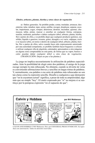 Cómo evitar la jerga 211
Árboles, arbustos, plantas, hierbas y otras clases de vegetación
a) Daños generales. Se prohíbe podar, cortar, trasladar, arrancar, des-
enterrar, talar, taladrar, tajar, serrar, astillar, recoger, desplazar, separar, esca-
lar, importunar, coger, romper, deteriorar, destruir, incendiar, quemar, cha-
muscar, tallar, pintar, marcar o estorbar en cualquier forma, estropear,
mutilar, maltratar, perturbar o dañar cualquier árbol, arbusto, planta, hierba,
flor o partes de ellos, y se prohíbe dejar que cualquier producto químico, sea
sólido, líquido o gaseoso, rezume, gotee, desagüe o se vacíe, salpique, rocíe
o se inyecte sobre, en torno o dentro de cualquier árbol, arbusto, planta, hier-
ba, flor o partes de ellos, salvo cuando haya sido expresamente autorizado
por una autoridad competente; se prohíbe también hacer hogueras o colocar
o utilizar cualquier olla de alquitrán, calentador, apisonadora u otra máquina
en alguna zona comprendida en esta parte, de forma que su vapor, humos o
calor puedan dañar cualquier árbol u otra clase de vegetación.
(TRADUCCIÓN: Dejen en paz a las plantas.)
La jerga no implica necesariamente la utilización de palabras especiali-
zadas. Ante la posibilidad de elegir entre dos palabras, el amigo de la jerga
escoge siempre la más rebuscada. No obstante, cuando se divierte de veras
es convirtiendo afirmaciones breves y sencillas en largas ristras de palabras.
Y, normalmente, esa palabra o esa serie de palabras más rebuscadas no son
tan claras como la expresión sencilla. Desafío a cualquiera a que demuestre
que “en la coyuntura actual” significa, a pesar de toda su ampulosidad, algo
más que un simple “hoy”. El matiz expresado por “si” no mejora si se sus-
tituye por la pomposa expresión “en el supuesto de que”.
CALVIN AND HOBBES ©1992 Watterson. Dist. por UNIVERSAL PRESS SYNDICATE. Se repro-
duce con autorización. Todos los derechos reservados.
 