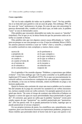 212 Cómo escribir y publicar trabajos científicos
Casos especiales
Tal vez la más culpable de todas sea la palabra “caso”. No hay proble-
ma si se trata del caso genitivo o de un caso de gripe. Sin embargo, 99% de
los usos de “caso” pertenecen a la jerga. En caso de que este porcentaje le
parezca demasiado alto, vendría al caso decir que, en todo caso, la palabra
“caso” se usa en demasiados casos.
Otra palabra que encuentro detestable (en todos los casos) es “interfaz”
(interfase). Por lo que yo sé, la única forma de que las personas estén en in-
terfaz es cuando se besan.
Otra palabra más que (en algunos casos) causa dificultades es “sobre”,
pero no porque se use sino porque se evita. Como ha señalado Weiss (1982),
los autores parecen resistirse a usar un “sobre” claro y sencillo, y emplean
en cambio sustitutivos más complejos y menos claros como:
acerca de en lo pertinente a
a propósito de en lo que compete a
con respecto a en lo que concierne a
en cuanto a en lo que se refiere a
en cuanto al tema de en lo relativo a
en el terreno de en lo tocante a
en lo atinente a en relación con
en lo concerniente a respecto de
En el apéndice 4 he reunido algunas “Palabras y expresiones que deben
evitarse”. Una lista análoga que vale la pena consultar es la publicada [en
inglés] por O’Connor y Woodford (1975). No es que sea necesariamente in-
correcto utilizar ocasionalmente cualquiera de esas palabras o expresiones;
no obstante, si las usa en forma reiterada, estará escribiendo en jerga y sus
lectores padecerán.
Quizá la forma más corriente de crear una nueva palabra sea la costum-
bre del amante de la jerga de convertir los sustantivos en verbos inexisten-
tes, incluso cuando existe un verbo correcto. Un ejemplo apareció en un ori-
ginal que decía: “Se corre el riesgo de contraer una infección al bañarse en
lagunas o cursos de agua en cuyas proximidades haya pasturizado el gana-
do”. El corrector, que quizá no sabía que la palabra “pasturar” existe pero
estaba seguro de que “pasturizar” no, cambió pasturizado por “pasteuriza-
do”. (No me parece mal. Si se puede pasteurizar la leche, supongo que se
puede pasteurizar el envase original.)
En sus propios terrenos de pasto, los científicos son, naturalmente, muy
expertos; pero con frecuencia incurren en expresiones pedantes, jerigonza y
frases inútiles que pretenden decir al lector más de lo que este quiere o ne-
 