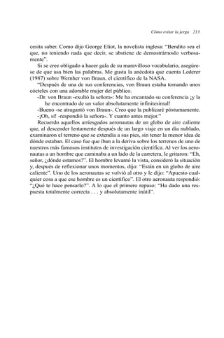 cesita saber. Como dijo George Eliot, la novelista inglesa: “Bendito sea el
que, no teniendo nada que decir, se abstiene de demostrárnoslo verbosa-
mente”.
Si se cree obligado a hacer gala de su maravilloso vocabulario, asegúre-
se de que usa bien las palabras. Me gusta la anécdota que cuenta Lederer
(1987) sobre Wernher von Braun, el científico de la NASA.
“Después de una de sus conferencias, von Braun estaba tomando unos
cócteles con una adorable mujer del público.
-Dr. von Braun -exultó la señora-: Me ha encantado su conferencia ¡y la
he encontrado de un valor absolutamente infinitesimal!
-Bueno -se atragantó von Braun-. Creo que la publicaré póstumamente.
-¡Oh, sí! -respondió la señora-. Y cuanto antes mejor.”
Recuerdo aquellos arriesgados aeronautas de un globo de aire caliente
que, al descender lentamente después de un largo viaje en un día nublado,
examinaron el terreno que se extendía a sus pies, sin tener la menor idea de
dónde estaban. El caso fue que iban a la deriva sobre los terrenos de uno de
nuestros más famosos institutos de investigación científica. Al ver los aero-
nautas a un hombre que caminaba a un lado de la carretera, le gritaron: “Eh,
señor, ¿dónde estamos?”. El hombre levantó la vista, consideró la situación
y, después de reflexionar unos momentos, dijo: “Están en un globo de aire
caliente”. Uno de los aeronautas se volvió al otro y le dijo: “Apuesto cual-
quier cosa a que ese hombre es un científico”. El otro aeronauta respondió:
“¿Qué te hace pensarlo?”. A lo que el primero repuso: “Ha dado una res-
puesta totalmente correcta . . . y absolutamente inútil”.
Cómo evitar la jerga 213
 
