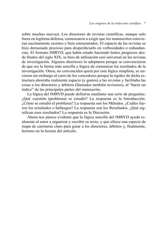 sobre muchas nuevas). Los directores de revistas científicas, aunque solo
fuera en legítima defensa, comenzaron a exigir que los manuscritos estuvie-
ran sucintamente escritos y bien estructurados. El espacio de las revistas se
hizo demasiado precioso para desperdiciarlo en verbosidades o redundan-
cias. El formato IMRYD, que había estado haciendo lentos progresos des-
de finales del siglo XIX, se hizo de utilización casi universal en las revistas
de investigación. Algunos directores lo adoptaron porque se convencieron
de que era la forma más sencilla y lógica de comunicar los resultados de la
investigación. Otros, no convencidos quizá por esta lógica simplista, se un-
cieron sin embargo al carro de los vencedores porque la rigidez de dicha es-
tructura ahorraba realmente espacio (y gastos) a las revistas y facilitaba las
cosas a los directores y árbitros (llamados también revisores), al “hacer un
índice” de las principales partes del manuscrito.
La lógica del IMRYD puede definirse mediante una serie de preguntas:
¿Qué cuestión (problema) se estudió? La respuesta es la Introducción.
¿Cómo se estudió el problema? La respuesta son los Métodos. ¿Cuáles fue-
ron los resultados o hallazgos? La respuesta son los Resultados. ¿Qué sig-
nifican esos resultados? La respuesta es la Discusión.
Ahora nos parece evidente que la lógica sencilla del IMRYD ayuda re-
almente al autor a organizar y escribir su texto, y que ofrece una especie de
mapa de carreteras claro para guiar a los directores, árbitros y, finalmente,
lectores en la lectura del artículo.
Los orígenes de la redacción científica 7
 