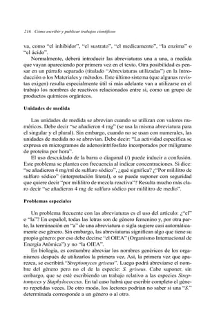 va, como “el inhibidor”, “el sustrato”, “el medicamento”, “la enzima” o
“el ácido”.
Normalmente, deberá introducir las abreviaturas una a una, a medida
que vayan apareciendo por primera vez en el texto. Otra posibilidad es pen-
sar en un párrafo separado (titulado “Abreviaturas utilizadas”) en la Intro-
ducción o los Materiales y métodos. Este último sistema (que algunas revis-
tas exigen) resulta especialmente útil si más adelante van a utilizarse en el
trabajo los nombres de reactivos relacionados entre sí, como un grupo de
productos químicos orgánicos.
Unidades de medida
Las unidades de medida se abrevian cuando se utilizan con valores nu-
méricos. Debe decir “se añadieron 4 mg” (se usa la misma abreviatura para
el singular y el plural). Sin embargo, cuando no se usan con numerales, las
unidades de medida no se abrevian. Debe decir: “La actividad específica se
expresa en microgramos de adenosintrifosfato incorporados por miligramo
de proteína por hora”.
El uso descuidado de la barra o diagonal (/) puede inducir a confusión.
Este problema se plantea con frecuencia al indicar concentraciones. Si dice:
“se añadieron 4 mg/ml de sulfuro sódico”, ¿qué significa? ¿“Por mililitro de
sulfuro sódico” (interpretación literal), o se puede suponer con seguridad
que quiere decir “por mililitro de mezcla reactiva”? Resulta mucho más cla-
ro decir “se añadieron 4 mg de sulfuro sódico por mililitro de medio”.
Problemas especiales
Un problema frecuente con las abreviaturas es el uso del artículo: ¿“el”
o “la”? En español, todas las letras son de género femenino y, por otra par-
te, la terminación en “a” de una abreviatura o sigla sugiere casi automática-
mente ese género. Sin embargo, las abreviaturas significan algo que tiene su
propio género: por eso debe decirse “el OIEA” (Organismo Internacional de
Energía Atómica”) y no “la OIEA”.
En biología, es costumbre abreviar los nombres genéricos de los orga-
nismos después de utilizarlos la primera vez. Así, la primera vez que apa-
rezca, se escribirá “Streptomyces griseus”. Luego podrá abreviarse el nom-
bre del género pero no el de la especie: S. griseus. Cabe suponer, sin
embargo, que se esté escribiendo un trabajo relativo a las especies Strep-
tomyces y Staphylococcus. En tal caso habrá que escribir completo el géne-
ro repetidas veces. De otro modo, los lectores podrían no saber si una “S.”
determinada corresponde a un género o al otro.
216 Cómo escribir y publicar trabajos científicos
 
