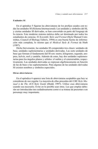 Unidades SI
En el apéndice 5 figuran las abreviaturas de los prefijos usados con to-
das las unidades SI (Sistema Internacional). Las unidades y símbolos del SI,
y ciertas unidades SI derivadas, se han convertido en parte del lenguaje de
la ciencia. Este moderno sistema métrico debe ser dominado por todos los
estudiantes de ciencias. El Scientific Style and Format (Style Manual Com-
mittee, Council of Biology Editors, 1994) es una buena fuente de informa-
ción más completa, lo mismo que el Medical Style & Format de Huth
(1987).
Dicho brevemente, las unidades SI comprenden tres clases: unidades de
base, unidades suplementarias y unidades derivadas. Las siete unidades de
base que forman el fundamento del SI son: metro, kilogramo, segundo, am-
pere, kelvin, mol y candela. Además de estas, hay dos unidades suplemen-
tarias para los ángulos planos y sólidos: el radián y el esterorradián, respec-
tivamente. Las unidades derivadas se expresan algebraicamente en función
de las de base o las suplementarias. Para algunas de las unidades derivadas
SI existen nombres y símbolos especiales.
Otras abreviaturas
En el apéndice 6 aparece una lista de abreviaturas aceptables que hoy se
consideran de uso regular. La mayoría de ellas proceden del CBE Style Ma-
nual o de The ACS Style Guide (Dodd, 1997). Utilice esas abreviaturas
cuando sea necesario. Evite en lo posible usar otras. Las que emplee debe-
rán ser introducidas tan cuidadosamente como si se tratase de presentar a un
personaje muy importante.
Cómo y cuándo usar abreviaturas 217
 