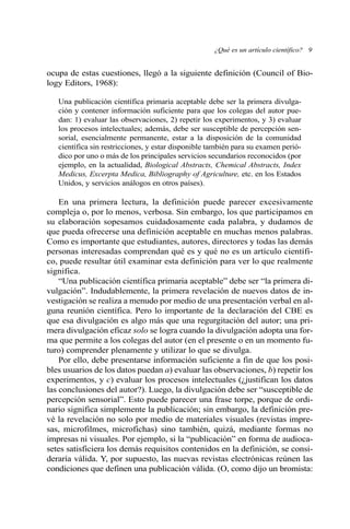 ocupa de estas cuestiones, llegó a la siguiente definición (Council of Bio-
logy Editors, 1968):
Una publicación científica primaria aceptable debe ser la primera divulga-
ción y contener información suficiente para que los colegas del autor pue-
dan: 1) evaluar las observaciones, 2) repetir los experimentos, y 3) evaluar
los procesos intelectuales; además, debe ser susceptible de percepción sen-
sorial, esencialmente permanente, estar a la disposición de la comunidad
científica sin restricciones, y estar disponible también para su examen perió-
dico por uno o más de los principales servicios secundarios reconocidos (por
ejemplo, en la actualidad, Biological Abstracts, Chemical Abstracts, Index
Medicus, Excerpta Medica, Bibliography of Agriculture, etc. en los Estados
Unidos, y servicios análogos en otros países).
En una primera lectura, la definición puede parecer excesivamente
compleja o, por lo menos, verbosa. Sin embargo, los que participamos en
su elaboración sopesamos cuidadosamente cada palabra, y dudamos de
que pueda ofrecerse una definición aceptable en muchas menos palabras.
Como es importante que estudiantes, autores, directores y todas las demás
personas interesadas comprendan qué es y qué no es un artículo científi-
co, puede resultar útil examinar esta definición para ver lo que realmente
significa.
“Una publicación científica primaria aceptable” debe ser “la primera di-
vulgación”. Indudablemente, la primera revelación de nuevos datos de in-
vestigación se realiza a menudo por medio de una presentación verbal en al-
guna reunión científica. Pero lo importante de la declaración del CBE es
que esa divulgación es algo más que una regurgitación del autor; una pri-
mera divulgación eficaz solo se logra cuando la divulgación adopta una for-
ma que permite a los colegas del autor (en el presente o en un momento fu-
turo) comprender plenamente y utilizar lo que se divulga.
Por ello, debe presentarse información suficiente a fin de que los posi-
bles usuarios de los datos puedan a) evaluar las observaciones, b) repetir los
experimentos, y c) evaluar los procesos intelectuales (¿justifican los datos
las conclusiones del autor?). Luego, la divulgación debe ser “susceptible de
percepción sensorial”. Esto puede parecer una frase torpe, porque de ordi-
nario significa simplemente la publicación; sin embargo, la definición pre-
vé la revelación no solo por medio de materiales visuales (revistas impre-
sas, microfilmes, microfichas) sino también, quizá, mediante formas no
impresas ni visuales. Por ejemplo, si la “publicación” en forma de audioca-
setes satisficiera los demás requisitos contenidos en la definición, se consi-
deraría válida. Y, por supuesto, las nuevas revistas electrónicas reúnen las
condiciones que definen una publicación válida. (O, como dijo un bromista:
¿Qué es un artículo científico? 9
 