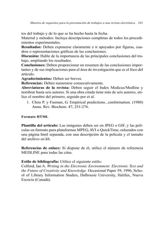 tos del trabajo y de lo que se ha hecho hasta la fecha.
Material y métodos: Incluya descripciones completas de todos los procedi-
mientos experimentales.
Resultados: Deben exponerse claramente e ir apoyados por figuras, cua-
dros o representaciones gráficas de las conclusiones.
Discusión: Hable de la importancia de las principales conclusiones del tra-
bajo, ampliando los resultados.
Conclusiones: Deben proporcionar un resumen de las conclusiones impor-
tantes y de sus implicaciones para el área de investigación que es el foco del
artículo.
Agradecimientos: Deben ser breves.
Referencias: Deben numerarse consecutivamente.
Abreviaturas de la revista: Deben seguir el Index Medicus/Medline y
nombrar hasta seis autores. Si una obra citada tiene más de seis autores, uti-
lice el nombre del primero, seguido por et al.
1. Chou P. y Fasman, G. Empirical predictions...conformation. (1980)
Annu. Rev. Biochem. 47, 251-276.
Formato HTML
Plantilla del artículo: Las imágenes deben ser en JPEG o GIF, y las pelí-
culas en formato para plataformas MPEG, AVI o QuickTime, enlazados con
una página html separada, con una descripción de la película y el tamaño
del archivo en kb.
Referencias de enlace: Si dispone de él, utilice el número de referencia
MEDLINE para todas las citas.
Estilo de bibliografía: Utilice el siguiente estilo:
Colford, Ian A. Writing in the Electronic Environment: Electronic Text and
the Future of Creativity and Knowledge. Occasional Paper 59, 1996, Scho-
ol of Library Information Studies, Dalhousie University, Halifax, Nueva
Escocia (Canadá).
Muestra de requisitos para la presentación de trabajos a una revista electrónica 243
 