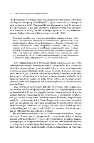“La publicación electrónica puede añadir una nueva demencia a la forma en
que la gente consigue y lee bibliografía”). ¿Qué ocurre con las obras que se
ponen en un sitio Web? Algunos editores estiman que se trata de una autén-
tica “publicación” y que debe impedir su publicación ulterior en una revis-
ta. La American Society for Microbiology expone así su criterio (Instruc-
tions to Authors, Journal of Bacteriology, enero de 1998):
Un trabajo científico o su contenido, publicado en el informe de una confe-
rencia, las actas de un simposio o un boletín técnico, y puesto en una com-
putadora central a la que se puede acceder por la Internet, o disponible me-
diante cualquier otra fuente recuperable, incluidos CD-ROM y otros
soportes electrónicos, no es aceptable para su presentación a una revista de
la ASM, por haber sido previamente publicado. Un manuscrito cuyo conte-
nido se ha incluido en una tesis o tesina situada en una computadora central
a la que puede accederse por la Internet no es aceptable para su presentación
a una revista de la ASM, por haber sido previamente publicado.
Con independencia de la forma que adopte la publicación, esa forma
debe ser esencialmente permanente, estar a la disposición de la comunidad
científica sin restricciones y ser asequible a los servicios de recuperación
y diseminación de información (Biological Abstracts, Chemical Abstracts,
Index Medicus, etc.). Por ello, publicaciones como los boletines de noticias,
los órganos informativos de sociedades y las revistas de circulación limi-
tada, muchas de las cuales son útiles por las noticias que contienen o por
otras características, no pueden servir como depósitos de los conocimien-
tos científicos.
Para reformular la definición del CBE en términos más simples, aun-
que no más exactos, una publicación primaria es a) la primera publicación
de los resultados de una investigación original, b) en una forma tal que los
colegas del autor puedan repetir los experimentos y verificar las conclusio-
nes, y c) en una revista u otra fuente documental fácilmente asequible den-
tro de la comunidad científica. Sin embargo, para comprender esta defini-
ción hay que añadir una importante advertencia. Se admite que la parte de
la definición que se refiere a los “colegas del autor” alude al arbitraje antes
de la publicación. Así pues, por definición, los artículos científicos apare-
cen en publicaciones que utilizan el arbitraje.
He insistido en dejar muy clara esta definición por dos razones. En pri-
mer lugar, durante mucho tiempo toda la comunidad científica ha lidiado
con un sistema ineficiente y costoso de comunicación científica, precisa-
mente porque sus componentes (autores, directores, editores) no han sabido
o no han querido definir la publicación primaria. Como consecuencia, una
gran parte de lo que se escribe queda sepultado en resúmenes de reuniones,
10 Cómo escribir y publicar trabajos científicos
 