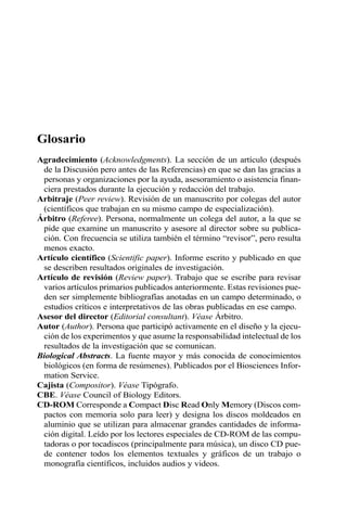 Glosario
Agradecimiento (Acknowledgments). La sección de un artículo (después
de la Discusión pero antes de las Referencias) en que se dan las gracias a
personas y organizaciones por la ayuda, asesoramiento o asistencia finan-
ciera prestados durante la ejecución y redacción del trabajo.
Arbitraje (Peer review). Revisión de un manuscrito por colegas del autor
(científicos que trabajan en su mismo campo de especialización).
Árbitro (Referee). Persona, normalmente un colega del autor, a la que se
pide que examine un manuscrito y asesore al director sobre su publica-
ción. Con frecuencia se utiliza también el término “revisor”, pero resulta
menos exacto.
Artículo científico (Scientific paper). Informe escrito y publicado en que
se describen resultados originales de investigación.
Artículo de revisión (Review paper). Trabajo que se escribe para revisar
varios artículos primarios publicados anteriormente. Estas revisiones pue-
den ser simplemente bibliografías anotadas en un campo determinado, o
estudios críticos e interpretativos de las obras publicadas en ese campo.
Asesor del director (Editorial consultant). Véase Árbitro.
Autor (Author). Persona que participó activamente en el diseño y la ejecu-
ción de los experimentos y que asume la responsabilidad intelectual de los
resultados de la investigación que se comunican.
Biological Abstracts. La fuente mayor y más conocida de conocimientos
biológicos (en forma de resúmenes). Publicados por el Biosciences Infor-
mation Service.
Cajista (Compositor). Véase Tipógrafo.
CBE. Véase Council of Biology Editors.
CD-ROM Corresponde a Compact Disc Read Only Memory (Discos com-
pactos con memoria solo para leer) y designa los discos moldeados en
aluminio que se utilizan para almacenar grandes cantidades de informa-
ción digital. Leído por los lectores especiales de CD-ROM de las compu-
tadoras o por tocadiscos (principalmente para música), un disco CD pue-
de contener todos los elementos textuales y gráficos de un trabajo o
monografía científicos, incluidos audios y videos.
 