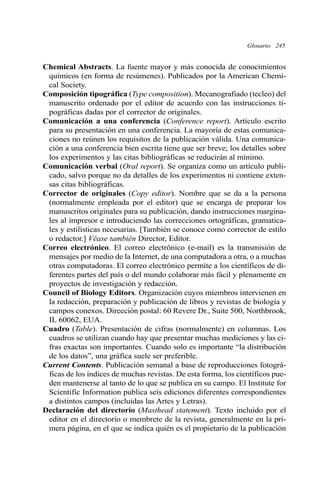 Chemical Abstracts. La fuente mayor y más conocida de conocimientos
químicos (en forma de resúmenes). Publicados por la American Chemi-
cal Society.
Composición tipográfica (Type composition). Mecanografiado (tecleo) del
manuscrito ordenado por el editor de acuerdo con las instrucciones ti-
pográficas dadas por el corrector de originales.
Comunicación a una conferencia (Conference report). Artículo escrito
para su presentación en una conferencia. La mayoría de estas comunica-
ciones no reúnen los requisitos de la publicación válida. Una comunica-
ción a una conferencia bien escrita tiene que ser breve; los detalles sobre
los experimentos y las citas bibliográficas se reducirán al mínimo.
Comunicación verbal (Oral report). Se organiza como un artículo publi-
cado, salvo porque no da detalles de los experimentos ni contiene exten-
sas citas bibliográficas.
Corrector de originales (Copy editor). Nombre que se da a la persona
(normalmente empleada por el editor) que se encarga de preparar los
manuscritos originales para su publicación, dando instrucciones margina-
les al impresor e introduciendo las correcciones ortográficas, gramatica-
les y estilísticas necesarias. [También se conoce como corrector de estilo
o redactor.] Véase también Director, Editor.
Correo electrónico. El correo electrónico (e-mail) es la transmisión de
mensajes por medio de la Internet, de una computadora a otra, o a muchas
otras computadoras. El correo electrónico permite a los científicos de di-
ferentes partes del país o del mundo colaborar más fácil y plenamente en
proyectos de investigación y redacción.
Council of Biology Editors. Organización cuyos miembros intervienen en
la redacción, preparación y publicación de libros y revistas de biología y
campos conexos. Dirección postal: 60 Revere Dr., Suite 500, Northbrook,
IL 60062, EUA.
Cuadro (Table). Presentación de cifras (normalmente) en columnas. Los
cuadros se utilizan cuando hay que presentar muchas mediciones y las ci-
fras exactas son importantes. Cuando solo es importante “la distribución
de los datos”, una gráfica suele ser preferible.
Current Contents. Publicación semanal a base de reproducciones fotográ-
ficas de los índices de muchas revistas. De esta forma, los científicos pue-
den mantenerse al tanto de lo que se publica en su campo. El Institute for
Scientific Information publica seis ediciones diferentes correspondientes
a distintos campos (incluidas las Artes y Letras).
Declaración del directorio (Masthead statement). Texto incluido por el
editor en el directorio o membrete de la revista, generalmente en la pri-
mera página, en el que se indica quién es el propietario de la publicación
Glosario 245
 