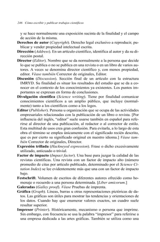 y se hace normalmente una exposición sucinta de la finalidad y el campo
de acción de la misma.
Derechos de autor (Copyright). Derecho legal exclusivo a reproducir, pu-
blicar y vender propiedad intelectual escrita.
Dirección (Address). En un artículo científico, identifica al autor y da su di-
rección postal.
Director (Editor). Nombre que se da normalmente a la persona que decide
lo que se publica o no se publica en una revista o en un libro de varios au-
tores. A veces se denomina director científico y, con menos propiedad,
editor. Véase también Corrector de originales, Editor.
Discusión (Discussion). Sección final de un artículo con la estructura
IMRYD. Su finalidad es situar los resultados del estudio que se da a co-
nocer en el contexto de los conocimientos ya existentes. Los puntos im-
portantes se expresan en forma de conclusiones.
Divulgación científica (Science writing). Tiene por finalidad comunicar
conocimientos científicos a un amplio público, que incluye (normal-
mente) tanto a los científicos como a los legos.
Editor (Publisher). Persona u organización que se ocupa de las actividades
empresariales relacionadas con la publicación de un libro o revista. [Por
influencia del inglés, “editor” suele usarse también en español para refe-
rirse al director de una publicación, al redactor o al corrector de estilo.
Esta multitud de usos crea gran confusión. Para evitarla, a lo largo de esta
obra el término se emplea únicamente con el significado recién descrito,
que es por cierto su significado original en nuestro idioma.] Véase tam-
bién Corrector de originales, Director.
Expresión trillada (Hackneyed expression). Frase o dicho excesivamente
utilizado, anticuado o trivial.
Factor de impacto (Impact factor). Una base para juzgar la calidad de las
revistas científicas. Una revista con un factor de impacto alto (número
promedio de citas por artículo publicado, determinado por el Science Ci-
tation Index) se lee evidentemente más que una con un factor de impacto
bajo.
Festschrift. Volumen de escritos de diferentes autores ofrecido como ho-
menaje o recuerdo a una persona determinada. [Liber amicorum.]
Galeradas (Galley proof). Véase Pruebas de imprenta.
Gráfica (Graph). Líneas, barras u otras representaciones pictóricas de da-
tos. Las gráficas son útiles para mostrar las tendencias y orientaciones de
los datos. Cuando hay que enumerar valores exactos, un cuadro suele
resultar superior.
Impresor (Printer). Históricamente, mecanismo o persona que imprime.
Sin embargo, con frecuencia se usa la palabra “impresor” para referirse a
una empresa dedicada a las artes gráficas. También se utiliza como una
246 Cómo escribir y publicar trabajos científicos
 