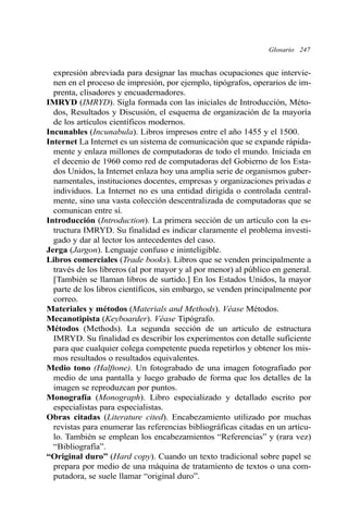 Glosario 247
expresión abreviada para designar las muchas ocupaciones que intervie-
nen en el proceso de impresión, por ejemplo, tipógrafos, operarios de im-
prenta, clisadores y encuadernadores.
IMRYD (IMRYD). Sigla formada con las iniciales de Introducción, Méto-
dos, Resultados y Discusión, el esquema de organización de la mayoría
de los artículos científicos modernos.
Incunables (Incunabula). Libros impresos entre el año 1455 y el 1500.
Internet La Internet es un sistema de comunicación que se expande rápida-
mente y enlaza millones de computadoras de todo el mundo. Iniciada en
el decenio de 1960 como red de computadoras del Gobierno de los Esta-
dos Unidos, la Internet enlaza hoy una amplia serie de organismos guber-
namentales, instituciones docentes, empresas y organizaciones privadas e
individuos. La Internet no es una entidad dirigida o controlada central-
mente, sino una vasta colección descentralizada de computadoras que se
comunican entre sí.
Introducción (Introduction). La primera sección de un artículo con la es-
tructura IMRYD. Su finalidad es indicar claramente el problema investi-
gado y dar al lector los antecedentes del caso.
Jerga (Jargon). Lenguaje confuso e ininteligible.
Libros comerciales (Trade books). Libros que se venden principalmente a
través de los libreros (al por mayor y al por menor) al público en general.
[También se llaman libros de surtido.] En los Estados Unidos, la mayor
parte de los libros científicos, sin embargo, se venden principalmente por
correo.
Materiales y métodos (Materials and Methods). Véase Métodos.
Mecanotipista (Keyboarder). Véase Tipógrafo.
Métodos (Methods). La segunda sección de un articulo de estructura
IMRYD. Su finalidad es describir los experimentos con detalle suficiente
para que cualquier colega competente pueda repetirlos y obtener los mis-
mos resultados o resultados equivalentes.
Medio tono (Halftone). Un fotograbado de una imagen fotografiado por
medio de una pantalla y luego grabado de forma que los detalles de la
imagen se reproduzcan por puntos.
Monografía (Monograph). Libro especializado y detallado escrito por
especialistas para especialistas.
Obras citadas (Literature cited). Encabezamiento utilizado por muchas
revistas para enumerar las referencias bibliográficas citadas en un artícu-
lo. También se emplean los encabezamientos “Referencias” y (rara vez)
“Bibliografía”.
“Original duro” (Hard copy). Cuando un texto tradicional sobre papel se
prepara por medio de una máquina de tratamiento de textos o una com-
putadora, se suele llamar “original duro”.
 