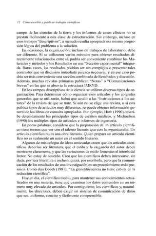 campo de las ciencias de la tierra y los informes de casos clínicos no se
prestan fácilmente a esta clase de estructuración. Sin embargo, incluso en
esos trabajos “descriptivos”, a menudo resulta apropiada esa misma progre-
sión lógica del problema a la solución.
En ocasiones, la organización, incluso de trabajos de laboratorio, debe
ser diferente. Si se utilizaron varios métodos para obtener resultados di-
rectamente relacionados entre sí, podría ser conveniente combinar los Ma-
teriales y métodos y los Resultados en una “Sección experimental” integra-
da. Raras veces, los resultados podrían ser tan complejos o presentar tales
contrastes que su discusión inmediata parezca necesaria, y en ese caso po-
dría ser más conveniente una sección combinada de Resultados y discusión.
Además, muchas revistas primarias publican “Notas” o “Comunicaciones
breves” en las que se abrevia la estructura IMRYD.
En los campos descriptivos de la ciencia se utilizan diversos tipos de or-
ganización. Para determinar cómo organizar esos artículos y los epígrafes
generales que se utilizarán, habrá que acudir a las “Instrucciones a los au-
tores” de la revista de que se trate. Si aún no se elige una revista, o si esta
publica tipos de artículos muy diferentes, se puede obtener información ge-
neral de los libros de consulta apropiados. Por ejemplo, Huth (1990) descri-
be detenidamente los principales tipos de escritos médicos, y Michaelson
(1990) los múltiples tipos de artículos e informes de ingeniería.
En pocas palabras, considero que la preparación de un artículo científi-
co tiene menos que ver con el talento literario que con la organización. Un
artículo científico no es una obra literaria. Quien prepara un artículo cientí-
fico no es realmente un autor en el sentido literario.
Algunos de mis colegas de ideas anticuadas creen que los artículos cien-
tíficos deberían ser literatura, que el estilo y la elegancia del autor deben
mostrarse claramente, y que las variaciones de estilo fomentan el interés del
lector. No estoy de acuerdo. Creo que los científicos deben interesarse, sin
duda, por leer literatura e incluso, quizá, por escribirla, pero que la comuni-
cación de los resultados de una investigación es un procedimiento más pro-
saico. Como dijo Booth (1981): “La grandilocuencia no tiene cabida en la
redacción científica”.
Hoy en día, el científico medio, para mantener sus conocimientos actua-
lizados en una materia, tiene que examinar los datos contenidos en un nú-
mero muy elevado de artículos. Por consiguiente, los científicos y, natural-
mente, los directores, deben exigir un sistema de comunicación de datos
que sea uniforme, conciso y fácilmente comprensible.
12 Cómo escribir y publicar trabajos científicos
 