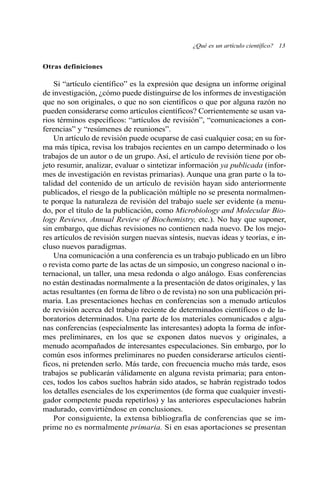 Otras definiciones
Si “artículo científico” es la expresión que designa un informe original
de investigación, ¿cómo puede distinguirse de los informes de investigación
que no son originales, o que no son científicos o que por alguna razón no
pueden considerarse como artículos científicos? Corrientemente se usan va-
rios términos específicos: “artículos de revisión”, “comunicaciones a con-
ferencias” y “resúmenes de reuniones”.
Un artículo de revisión puede ocuparse de casi cualquier cosa; en su for-
ma más típica, revisa los trabajos recientes en un campo determinado o los
trabajos de un autor o de un grupo. Así, el artículo de revisión tiene por ob-
jeto resumir, analizar, evaluar o sintetizar información ya publicada (infor-
mes de investigación en revistas primarias). Aunque una gran parte o la to-
talidad del contenido de un artículo de revisión hayan sido anteriormente
publicados, el riesgo de la publicación múltiple no se presenta normalmen-
te porque la naturaleza de revisión del trabajo suele ser evidente (a menu-
do, por el título de la publicación, como Microbiology and Molecular Bio-
logy Reviews, Annual Review of Biochemistry, etc.). No hay que suponer,
sin embargo, que dichas revisiones no contienen nada nuevo. De los mejo-
res artículos de revisión surgen nuevas síntesis, nuevas ideas y teorías, e in-
cluso nuevos paradigmas.
Una comunicación a una conferencia es un trabajo publicado en un libro
o revista como parte de las actas de un simposio, un congreso nacional o in-
ternacional, un taller, una mesa redonda o algo análogo. Esas conferencias
no están destinadas normalmente a la presentación de datos originales, y las
actas resultantes (en forma de libro o de revista) no son una publicación pri-
maria. Las presentaciones hechas en conferencias son a menudo artículos
de revisión acerca del trabajo reciente de determinados científicos o de la-
boratorios determinados. Una parte de los materiales comunicados e algu-
nas conferencias (especialmente las interesantes) adopta la forma de infor-
mes preliminares, en los que se exponen datos nuevos y originales, a
menudo acompañados de interesantes especulaciones. Sin embargo, por lo
común esos informes preliminares no pueden considerarse artículos cientí-
ficos, ni pretenden serlo. Más tarde, con frecuencia mucho más tarde, esos
trabajos se publicarán válidamente en alguna revista primaria; para enton-
ces, todos los cabos sueltos habrán sido atados, se habrán registrado todos
los detalles esenciales de los experimentos (de forma que cualquier investi-
gador competente pueda repetirlos) y las anteriores especulaciones habrán
madurado, convirtiéndose en conclusiones.
Por consiguiente, la extensa bibliografía de conferencias que se im-
prime no es normalmente primaria. Si en esas aportaciones se presentan
¿Qué es un artículo científico? 13
 