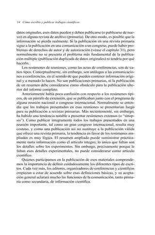 datos originales, esos datos pueden y deben publicarse (o publicarse de nue-
vo) en alguna revista de archivo (primaria). De otro modo, es posible que la
información se pierda realmente. Si la publicación en una revista primaria
sigue a la publicación en una comunicación a un congreso, puede haber pro-
blemas de derechos de autor y de autorización (véase el capítulo 31), pero
normalmente no se presenta el problema más fundamental de la publica-
ción múltiple (publicación duplicada de datos originales) ni tendría por qué
hacerlo.
Los resúmenes de reuniones, como las actas de conferencias, son de va-
rios tipos. Conceptualmente, sin embargo, son análogos a las comunicacio-
nes a conferencias, en el sentido de que pueden contener información origi-
nal y a menudo lo hacen. No son publicaciones primarias, ni la publicación
de un resumen debe considerarse como obstáculo para la publicación ulte-
rior del informe completo.
Anteriormente había poca confusión con respecto a los resúmenes típi-
cos, de un párrafo de extensión, que se publicaban junto con el programa de
alguna reunión nacional o congreso internacional. Normalmente se enten-
día que los trabajos presentados en esas reuniones se presentarían luego
para su publicación a revistas primarias. Más recientemente, sin embargo,
ha habido una tendencia notable a presentar resúmenes extensos (o “sinop-
sis”). Como publicar íntegramente todos los trabajos presentados en una
reunión importante, tal como un gran congreso internacional, resulta muy
costoso, y como una publicación así no sustituye a la publicación válida
que ofrece una revista primaria, la tendencia en favor de los resúmenes am-
pliados es muy lógica. El resumen ampliado puede suministrar práctica-
mente tanta información como el artículo íntegro; lo único que faltan son
los detalles sobre los experimentos. Sin embargo, precisamente porque le
faltan esos detalles experimentales, no puede considerarse como artículo
científico.
Quienes participamos en la publicación de esos materiales comprende-
mos la importancia de definir cuidadosamente los diferentes tipos de escri-
tos. Cada vez más, los editores, organizadores de conferencias y científicos
empiezan a estar de acuerdo sobre esas definiciones básicas, y su acepta-
ción general aclarará mucho las funciones de la comunicación, tanto prima-
ria como secundaria, de información científica.
14 Cómo escribir y publicar trabajos científicos
 
