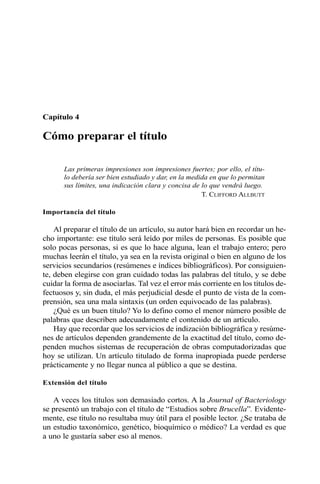 Capítulo 4
Cómo preparar el título
Las primeras impresiones son impresiones fuertes; por ello, el títu-
lo debería ser bien estudiado y dar, en la medida en que lo permitan
sus límites, una indicación clara y concisa de lo que vendrá luego.
T. CLIFFORD ALLBUTT
Importancia del título
Al preparar el título de un artículo, su autor hará bien en recordar un he-
cho importante: ese título será leído por miles de personas. Es posible que
solo pocas personas, si es que lo hace alguna, lean el trabajo entero; pero
muchas leerán el título, ya sea en la revista original o bien en alguno de los
servicios secundarios (resúmenes e índices bibliográficos). Por consiguien-
te, deben elegirse con gran cuidado todas las palabras del título, y se debe
cuidar la forma de asociarlas. Tal vez el error más corriente en los títulos de-
fectuosos y, sin duda, el más perjudicial desde el punto de vista de la com-
prensión, sea una mala sintaxis (un orden equivocado de las palabras).
¿Qué es un buen título? Yo lo defino como el menor número posible de
palabras que describen adecuadamente el contenido de un artículo.
Hay que recordar que los servicios de indización bibliográfica y resúme-
nes de artículos dependen grandemente de la exactitud del título, como de-
penden muchos sistemas de recuperación de obras computadorizadas que
hoy se utilizan. Un artículo titulado de forma inapropiada puede perderse
prácticamente y no llegar nunca al público a que se destina.
Extensión del título
A veces los títulos son demasiado cortos. A la Journal of Bacteriology
se presentó un trabajo con el título de “Estudios sobre Brucella”. Evidente-
mente, ese título no resultaba muy útil para el posible lector. ¿Se trataba de
un estudio taxonómico, genético, bioquímico o médico? La verdad es que
a uno le gustaría saber eso al menos.
 
