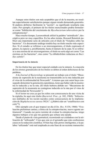 Aunque estos títulos son más aceptables que el de la muestra, no resul-
tan especialmente satisfactorios porque siguen siendo demasiado generales.
Si pudiera definirse fácilmente la “acción”, su significado resultaría más
claro. Por ejemplo, el primero de los títulos mencionados podría formular-
se como “Inhibición del crecimiento de Mycobacterium tuberculosis por la
estreptomicina”.
Hace mucho tiempo, Leeuwenhoek utilizó la palabra “animálculo”, des-
criptiva pero no muy específica. En los años treinta, Howard Raistrick pu-
blicó una importante serie de artículos con el título de “Estudios sobre las
bacterias”. Un documento análogo tendría hoy un título mucho más especí-
fico. Si el estudio se refiriese a un microorganismo, el título expresaría el
género, la especie y, posiblemente, hasta el número de la cepa. Si se refirie-
se a una enzima de un microorganismo, el título no sería algo así como “Las
enzimas en las bacterias”, sino como “La dihidrofolato reductasa en Baci-
llus subtilis”.
Importancia de la sintaxis
En los títulos hay que tener especial cuidado con la sintaxis. La mayoría
de los errores gramaticales de los títulos se deben al orden defectuoso de las
palabras.
A la Journal of Bacteriology se presentó un trabajo con el título “Meca-
nismo de supresión de la neumonía no transmisible en la rata inducida por
el virus de la enfermedad de Newcastle”. A menos que este autor haya con-
seguido demostrar la generación espontánea, tiene que haber sido la neumo-
nía lo inducido y no la rata. (El título hubiera debido ser: “Mecanismo de
supresión de la neumonía no contagiosa inducida en la rata por el virus de
la enfermedad de Newscastle”.)
Si el lector no cree ya que los niños son consecuencia de una visita de
la cigüeña, he aquí este título (Bacteriol. Proc., p. 102, 1968): “Infeccio-
nes múltiples de los recién nacidos como consecuencia de la implanta-
ción de Staphylococcus aureus 502A”. (¿Habrá sido un “estafilococo con
cola”?)
Otro ejemplo con el que tropecé un día (Clin. Res. 8:134, 1960): “Eva-
luación preliminar canina y clínica de la estreptovitacina, nuevo agente an-
titumoral”. Cuando ese perro termine de evaluar la estreptovitacina, tengo
algunos trabajos a los que me gustaría que echase una ojeada.
Desde el punto de vista gramatical, recomiendo ser cuidadoso con la uti-
lización de “utilizando”. Creo que este es el gerundio que más confusiones
causa en la redacción científica. O bien hay más perros inteligentes, o la pa-
labra “utilizando” está mal empleada en esta frase de un reciente manuscrito:
Cómo preparar el título 17
 