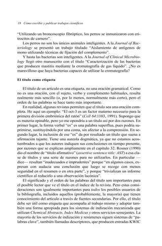 “Utilizando un broncoscopio fibróptico, los perros se inmunizaron con eri-
trocitos de carnero”.
Los perros no son los únicos animales inteligentes. A la Journal of Bac-
teriology se presentó un trabajo titulado “Aislamiento de antígenos de
mono utilizando técnicas de fijación del complemento”.
Y hasta las bacterias son inteligentes. A la Journal of Clinical Microbio-
logy llegó otro manuscrito con el título “Caracterización de las bacterias
que producen mastitis mediante la cromatografía de gas líquido”. ¿No es
maravilloso que haya bacterias capaces de utilizar la cromatografía?
El título como etiqueta
El título de un artículo es una etiqueta, no una oración gramatical. Como
no es una oración, con el sujeto, verbo y complemento habituales, resulta
realmente más sencillo (o, por lo menos, normalmente más corto), pero el
orden de las palabras se hace tanto más importante.
En realidad, algunas revistas permiten que el título sea una oración com-
pleta. He aquí un ejemplo: “El oct-3 es un factor materno necesario para la
primera división embriónica del ratón” (Cell 64:1103, 1991). Supongo que
es materia opinable, pero yo me opondría a un título así por dos razones. En
primer lugar, la forma verbal “es” es una palabra superflua, pues podría su-
primirse, sustituyéndola por una coma, sin afectar a la comprensión. En se-
gundo lugar, la inclusión de ese “es” da por resultado un título que suena a
afirmación tajante. Tiene una aureola dogmática, ya que no estamos acos-
tumbrados a que los autores indiquen sus conclusiones en tiempo presente,
por razones que se explican ampliamente en el capítulo 32. Rosner (1990)
dio el nombre de “título afirmativo” (assertive sentence title: AST) a esa cla-
se de títulos y una serie de razones para no utilizarlos. En particular —
dice— resultan “inadecuados e imprudentes” porque “en algunos casos, ex-
presan con audacia una conclusión que luego se recoge con menos
seguridad en el resumen o en otra parte”, y porque “trivializan un informe
científico al reducirlo a una observación lacónica”.
El significado y el orden de las palabras del título son importantes para
el posible lector que ve el título en el índice de la revista. Pero estas consi-
deraciones son igualmente importantes para todos los posibles usuarios de
la bibliografía, incluidos aquellos (probablemente, la mayoría) que tienen
conocimiento del artículo a través de fuentes secundarias. Por ello, el título
debe ser útil como etiqueta que acompaña al trabajo mismo y adoptar tam-
bién una forma apropiada para los sistemas de indización mecanizada que
utilizan Chemical Abstracts, Index Medicus y otros servicios semejantes. La
mayoría de los servicios de indización y resúmenes siguen sistemas de “pa-
labras clave”, también llamadas descriptores, que producen entradas KWIC
18 Cómo escribir y publicar trabajos científicos
 