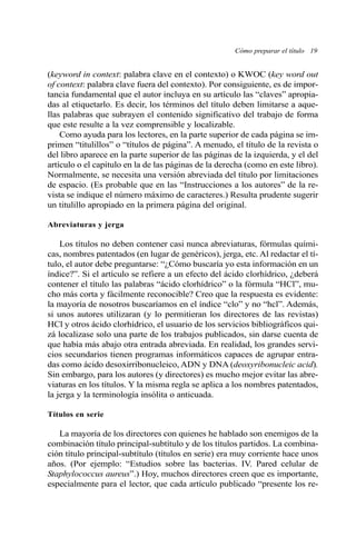 (keyword in context: palabra clave en el contexto) o KWOC (key word out
of context: palabra clave fuera del contexto). Por consiguiente, es de impor-
tancia fundamental que el autor incluya en su artículo las “claves” apropia-
das al etiquetarlo. Es decir, los términos del título deben limitarse a aque-
llas palabras que subrayen el contenido significativo del trabajo de forma
que este resulte a la vez comprensible y localizable.
Como ayuda para los lectores, en la parte superior de cada página se im-
primen “titulillos” o “títulos de página”. A menudo, el título de la revista o
del libro aparece en la parte superior de las páginas de la izquierda, y el del
artículo o el capítulo en la de las páginas de la derecha (como en este libro).
Normalmente, se necesita una versión abreviada del título por limitaciones
de espacio. (Es probable que en las “Instrucciones a los autores” de la re-
vista se indique el número máximo de caracteres.) Resulta prudente sugerir
un titulillo apropiado en la primera página del original.
Abreviaturas y jerga
Los títulos no deben contener casi nunca abreviaturas, fórmulas quími-
cas, nombres patentados (en lugar de genéricos), jerga, etc. Al redactar el tí-
tulo, el autor debe preguntarse: “¿Cómo buscaría yo esta información en un
índice?”. Si el artículo se refiere a un efecto del ácido clorhídrico, ¿deberá
contener el título las palabras “ácido clorhídrico” o la fórmula “HCl”, mu-
cho más corta y fácilmente reconocible? Creo que la respuesta es evidente:
la mayoría de nosotros buscaríamos en el índice “clo” y no “hcl”. Además,
si unos autores utilizaran (y lo permitieran los directores de las revistas)
HCl y otros ácido clorhídrico, el usuario de los servicios bibliográficos qui-
zá localizase solo una parte de los trabajos publicados, sin darse cuenta de
que había más abajo otra entrada abreviada. En realidad, los grandes servi-
cios secundarios tienen programas informáticos capaces de agrupar entra-
das como ácido desoxirribonucleico, ADN y DNA (deoxyribonucleic acid).
Sin embargo, para los autores (y directores) es mucho mejor evitar las abre-
viaturas en los títulos. Y la misma regla se aplica a los nombres patentados,
la jerga y la terminología insólita o anticuada.
Títulos en serie
La mayoría de los directores con quienes he hablado son enemigos de la
combinación título principal-subtítulo y de los títulos partidos. La combina-
ción título principal-subtítulo (títulos en serie) era muy corriente hace unos
años. (Por ejemplo: “Estudios sobre las bacterias. IV. Pared celular de
Staphylococcus aureus”.) Hoy, muchos directores creen que es importante,
especialmente para el lector, que cada artículo publicado “presente los re-
Cómo preparar el título 19
 