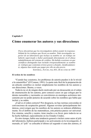 Capítulo 5
Cómo enumerar los autores y sus direcciones
Pocos discutirían que los investigadores deben asumir la responsa-
bilidad de los trabajos que lleven su nombre. Todo investigador su-
perior de un laboratorio que incluye su nombre en un trabajo sin
haberlo supervisado o haber participado directamente en él abusa
indudablemente del sistema de créditos. Ha habido ocasiones en que
científicos distinguidos han incluido irresponsablemente su nombre
en trabajos que contenían errores graves o fraudes. Justificadamen-
te, algunos han tenido que pagar por ello un alto precio.
EDITORIAL, NATURE, PÁG. 831, 26 DE JUNIO DE 1997
El orden de los nombres
“Cuando hay coautores, los problemas de autoría pueden ir de lo trivial
a lo catastrófico” (O’Connor, 1991). La parte más fácil de la preparación de
un artículo científico es incluir simplemente los nombres de los autores y
sus direcciones. Bueno, a veces.
Todavía no sé de ningún duelo motivado por un desacuerdo en el orden
de enumeración de los autores, pero conozco casos en que colegas por lo
demás razonables y racionales se convirtieron en enemigos acérrimos úni-
camente por no poder ponerse de acuerdo sobre los nombres que había que
incluir y su orden.
¿Cuál es el orden correcto? Por desgracia, no hay normas convenidas ni
convenciones de aceptación general. Algunas revistas (principalmente bri-
tánicas, creo) exigen que los nombres de los autores se ordenen alfabética-
mente. En el ámbito de las matemáticas, esta práctica parece ser universal.
Ese sistema, sencillo y neutro, tiene mucho a su favor, pero todavía no se
ha hecho habitual, especialmente en los Estados Unidos.
En otro tiempo, había una tendencia general a incluir como autor al jefe
del laboratorio, hubiera participado o no activamente en la investigación. A
menudo, el “jefe” se colocaba el último (el segundo si eran dos autores, el
 