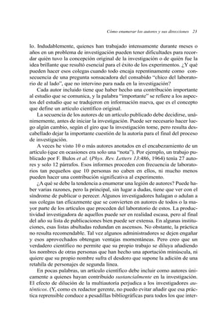 lo. Indudablemente, quienes han trabajado intensamente durante meses o
años en un problema de investigación pueden tener dificultades para recor-
dar quién tuvo la concepción original de la investigación o de quién fue la
idea brillante que resultó esencial para el éxito de los experimentos. ¿Y qué
pueden hacer esos colegas cuando todo encaja repentinamente como con-
secuencia de una pregunta sonsacadora del consabido “chico del laborato-
rio de al lado”, que no intervino para nada en la investigación?
Cada autor incluido tiene que haber hecho una contribución importante
al estudio que se comunica, y la palabra “importante” se refiere a los aspec-
tos del estudio que se tradujeron en información nueva, que es el concepto
que define un artículo científico original.
La secuencia de los autores de un artículo publicado debe decidirse, uná-
nimemente, antes de iniciar la investigación. Puede ser necesario hacer lue-
go algún cambio, según el giro que la investigación tome, pero resulta des-
cabellado dejar la importante cuestión de la autoría para el final del proceso
de investigación.
A veces he visto 10 o más autores anotados en el encabezamiento de un
artículo (que en ocasiones era solo una “nota”). Por ejemplo, un trabajo pu-
blicado por F. Bulos et al. (Phys. Rev. Letters 13:486, 1964) tenía 27 auto-
res y solo 12 párrafos. Esos informes proceden con frecuencia de laborato-
rios tan pequeños que 10 personas no caben en ellos, ni mucho menos
pueden hacer una contribución significativa al experimento.
¿A qué se debe la tendencia a enumerar una legión de autores? Puede ha-
ber varias razones, pero la principal, sin lugar a dudas, tiene que ver con el
síndrome de publicar o perecer. Algunos investigadores halagan o adulan a
sus colegas tan eficazmente que se convierten en autores de todos o la ma-
yor parte de los artículos que proceden del laboratorio de estos. La produc-
tividad investigadora de aquellos puede ser en realidad escasa, pero al final
del año su lista de publicaciones bien puede ser extensa. En algunas institu-
ciones, esas listas abultadas redundan en ascensos. No obstante, la práctica
no resulta recomendable. Tal vez algunos administradores se dejen engañar
y esos aprovechados obtengan ventajas momentáneas. Pero creo que un
verdadero científico no permite que su propio trabajo se diluya añadiendo
los nombres de otras personas que han hecho una aportación minúscula, ni
quiere que su propio nombre sufra el desdoro que supone la adición de una
retahíla de personajes de segunda línea.
En pocas palabras, un artículo científico debe incluir como autores úni-
camente a quienes hayan contribuido sustancialmente en la investigación.
El efecto de dilución de la multiautoría perjudica a los investigadores au-
ténticos. (Y, como ex redactor gerente, no puedo evitar añadir que esa prác-
tica reprensible conduce a pesadillas bibliográficas para todos los que inter-
Cómo enumerar los autores y sus direcciones 23
 