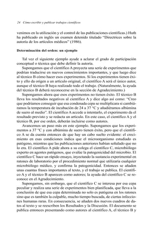 venimos en la utilización y el control de las publicaciones científicas.) Huth
ha publicado en inglés un examen detenido titulado “Directrices sobre la
autoría de los artículos médicos” (1986).
Determinación del orden: un ejemplo
Tal vez el siguiente ejemplo ayude a aclarar el grado de participación
conceptual o técnica que debe definir la autoría.
Supongamos que el científico A proyecta una serie de experimentos que
podrían traducirse en nuevos conocimientos importantes, y que luego dice
al técnico B cómo hacer esos experimentos. Si los experimentos tienen éxi-
to y ello da origen a un artículo original, el científico A será el único autor,
aunque el técnico B haya realizado todo el trabajo. (Naturalmente, la ayuda
del técnico B deberá reconocerse en la sección de Agradecimiento.)
Supongamos ahora que esos experimentos no tienen éxito. El técnico B
lleva los resultados negativos al científico A y dice algo así como: “Creo
que podríamos conseguir que esa condenada cepa se multiplicara si cambiá-
ramos la temperatura de incubación de 24 a 37 °C y añadiéramos albúmina
de suero al medio”. El científico A accede a intentarlo, el experimento da el
resultado previsto y se redacta un artículo. En este caso, el científico A y el
técnico B, por ese orden, deberán incluirse como autores.
Avancemos un paso más en este ejemplo. Supongamos que los experi-
mentos a 37 °C y con albúmina de suero tienen éxito, pero que el científi-
co A se da cuenta entonces de que hay un cabo suelto evidente: el creci-
miento en esas condiciones indica que el microorganismo estudiado es
patógeno, mientras que las publicaciones anteriores habían señalado que no
lo era. El científico A pide ahora a su colega el científico C, microbiólogo
experto en agentes patógenos, que evalúe la patogenicidad del microbio. El
científico C hace un rápido ensayo, inyectando la sustancia experimental en
ratones de laboratorio por el procedimiento normal que utilizaría cualquier
microbiólogo médico, y confirma la patogenicidad. Entonces se añaden
unas cuantas frases importantes al texto, y el trabajo se publica. El científi-
co A y el técnico B aparecen como autores; la ayuda del científico C se re-
conoce en el Agradecimiento.
Supongamos, sin embargo, que el científico C se interesa por esa cepa
peculiar y realiza una serie de experimentos bien planificada, que lleva a la
conclusión de que esa cepa determinada no solo es patógena en los ratones
sino que es también la culpable, mucho tiempo buscada, de ciertas infeccio-
nes humanas raras. En consecuencia, se añaden dos nuevos cuadros de da-
tos al texto y se reescriben los Resultados y la Discusión. El documento se
publica entonces presentando como autores al científico A, el técnico B y
24 Cómo escribir y publicar trabajos científicos
 