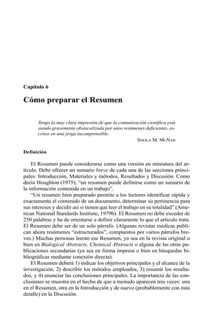 Capítulo 6
Cómo preparar el Resumen
Tengo la muy clara impresión de que la comunicación científica está
siendo gravemente obstaculizada por unos resúmenes deficientes, es-
critos en una jerga incomprensible.
SHEILA M. MCNAB
Definición
El Resumen puede considerarse como una versión en miniatura del ar-
tículo. Debe ofrecer un sumario breve de cada una de las secciones princi-
pales: Introducción, Materiales y métodos, Resultados y Discusión. Como
decía Houghton (1975), “un resumen puede definirse como un sumario de
la información contenida en un trabajo”.
“Un resumen bien preparado permite a los lectores identificar rápida y
exactamente el contenido de un documento, determinar su pertinencia para
sus intereses y decidir así si tienen que leer el trabajo en su totalidad” (Ame-
rican National Standards Institute, 1979b). El Resumen no debe exceder de
250 palabras y ha de orientarse a definir claramente lo que el artículo trata.
El Resumen debe ser de un solo párrafo. (Algunas revistas médicas publi-
can ahora resúmenes “estructurados”, compuestos por varios párrafos bre-
ves.) Muchas personas leerán ese Resumen, ya sea en la revista original o
bien en Biological Abstracts, Chemical Abstracts o alguna de las otras pu-
blicaciones secundarias (ya sea en forma impresa o bien en búsquedas bi-
bliográficas mediante conexión directa).
El Resumen deberá 1) indicar los objetivos principales y el alcance de la
investigación, 2) describir los métodos empleados, 3) resumir los resulta-
dos, y 4) enunciar las conclusiones principales. La importancia de las con-
clusiones se muestra en el hecho de que a menudo aparecen tres veces: una
en el Resumen, otra en la Introducción y de nuevo (probablemente con más
detalle) en la Discusión.
 