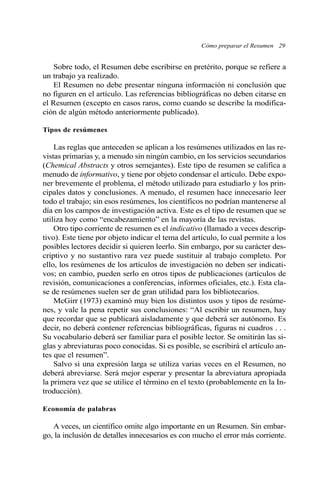 Cómo preparar el Resumen 29
Sobre todo, el Resumen debe escribirse en pretérito, porque se refiere a
un trabajo ya realizado.
El Resumen no debe presentar ninguna información ni conclusión que
no figuren en el artículo. Las referencias bibliográficas no deben citarse en
el Resumen (excepto en casos raros, como cuando se describe la modifica-
ción de algún método anteriormente publicado).
Tipos de resúmenes
Las reglas que anteceden se aplican a los resúmenes utilizados en las re-
vistas primarias y, a menudo sin ningún cambio, en los servicios secundarios
(Chemical Abstracts y otros semejantes). Este tipo de resumen se califica a
menudo de informativo, y tiene por objeto condensar el artículo. Debe expo-
ner brevemente el problema, el método utilizado para estudiarlo y los prin-
cipales datos y conclusiones. A menudo, el resumen hace innecesario leer
todo el trabajo; sin esos resúmenes, los científicos no podrían mantenerse al
día en los campos de investigación activa. Este es el tipo de resumen que se
utiliza hoy como “encabezamiento” en la mayoría de las revistas.
Otro tipo corriente de resumen es el indicativo (llamado a veces descrip-
tivo). Este tiene por objeto indicar el tema del artículo, lo cual permite a los
posibles lectores decidir si quieren leerlo. Sin embargo, por su carácter des-
criptivo y no sustantivo rara vez puede sustituir al trabajo completo. Por
ello, los resúmenes de los artículos de investigación no deben ser indicati-
vos; en cambio, pueden serlo en otros tipos de publicaciones (artículos de
revisión, comunicaciones a conferencias, informes oficiales, etc.). Esta cla-
se de resúmenes suelen ser de gran utilidad para los bibliotecarios.
McGirr (1973) examinó muy bien los distintos usos y tipos de resúme-
nes, y vale la pena repetir sus conclusiones: “Al escribir un resumen, hay
que recordar que se publicará aisladamente y que deberá ser autónomo. Es
decir, no deberá contener referencias bibliográficas, figuras ni cuadros . . .
Su vocabulario deberá ser familiar para el posible lector. Se omitirán las si-
glas y abreviaturas poco conocidas. Si es posible, se escribirá el artículo an-
tes que el resumen”.
Salvo si una expresión larga se utiliza varias veces en el Resumen, no
deberá abreviarse. Será mejor esperar y presentar la abreviatura apropiada
la primera vez que se utilice el término en el texto (probablemente en la In-
troducción).
Economía de palabras
A veces, un científico omite algo importante en un Resumen. Sin embar-
go, la inclusión de detalles innecesarios es con mucho el error más corriente.
 