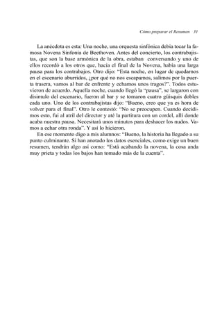 La anécdota es esta: Una noche, una orquesta sinfónica debía tocar la fa-
mosa Novena Sinfonía de Beethoven. Antes del concierto, los contrabajis-
tas, que son la base armónica de la obra, estaban conversando y uno de
ellos recordó a los otros que, hacia el final de la Novena, había una larga
pausa para los contrabajos. Otro dijo: “Esta noche, en lugar de quedarnos
en el escenario aburridos, ¿por qué no nos escapamos, salimos por la puer-
ta trasera, vamos al bar de enfrente y echamos unos tragos?”. Todos estu-
vieron de acuerdo. Aquella noche, cuando llegó la “pausa”, se largaron con
disimulo del escenario, fueron al bar y se tomaron cuatro güisquis dobles
cada uno. Uno de los contrabajistas dijo: “Bueno, creo que ya es hora de
volver para el final”. Otro le contestó: “No se preocupen. Cuando decidi-
mos esto, fui al atril del director y até la partitura con un cordel, allí donde
acaba nuestra pausa. Necesitará unos minutos para deshacer los nudos. Va-
mos a echar otra ronda”. Y así lo hicieron.
En ese momento digo a mis alumnos: “Bueno, la historia ha llegado a su
punto culminante. Si han anotado los datos esenciales, como exige un buen
resumen, tendrán algo así como: “Está acabando la novena, la cosa anda
muy prieta y todas los bajos han tomado más de la cuenta”.
Cómo preparar el Resumen 31
 