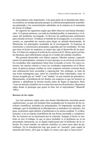 Cómo escribir la Introducción 33
los antecedentes más importantes. Una gran parte de la Introducción debe-
rá escribirse en tiempo presente porque se referirá principalmente al proble-
ma planteado y los conocimientos admitidos en la materia en el momento
de iniciar el trabajo.
Se sugieren las siguientes reglas que debe observar una buena Introduc-
ción: 1) Exponer primero, con toda la claridad posible, la naturaleza y el al-
cance del problema investigado. 2) Revisar las publicaciones pertinentes
para orientar al lector. 3) Indicar el método de investigación; si se estima ne-
cesario, se expondrán las razones para elegir un método determinado. 4)
Mencionar los principales resultados de la investigación. 5) Expresar la
conclusión o conclusiones principales sugeridas por los resultados. No hay
que tener al lector en suspenso; es mejor que siga el desarrollo de las prue-
bas. Un final con sorpresa al estilo de los cuentos de O. Henry quizá sea bue-
na literatura, pero difícilmente encaja en el molde del método científico.
Me gustaría desarrollar este último aspecto. Muchos autores, especial-
mente los principiantes, cometen el error (porque es un error) de reservarse
los resultados más importantes hasta bien avanzado el texto. En casos ex-
tremos, los autores omiten a veces los resultados importantes en el Resu-
men, al parecer porque confían en crear suspenso mientras avanzan hacia
una culminación bien escondida y espectacular. Sin embargo, se trata de
una tonta estratagema que, entre los científicos bien informados, tiene la
misma acogida que un “andó” o un “andara” en una reunión de gramáticos.
Básicamente, el problema de los finales con sorpresa es que los lectores se
aburren y abandonan la lectura mucho antes de llegar al ingenioso final.
“Leer un artículo científico no es como leer una novela policíaca. Queremos
saber desde el principio que quien lo hizo fue el mayordomo” (Ratnoff,
1981).
Razones de las reglas
Las tres primeras reglas para una buena Introducción necesitan pocas
explicaciones, ya que son bastante bien aceptadas por la mayoría de los es-
critores científicos, incluidos los principiantes. Es importante recordar, sin
embargo, que la finalidad de la Introducción es introducir (el artículo). Así
pues, la primera regla (definir el problema) es la norma cardinal. Y, eviden-
temente, si no se expone el problema de una forma razonable y comprensi-
ble, los lectores no se interesarán por la solución. Aunque el lector se mo-
leste en leer el trabajo, lo que es poco probable si el problema no se ha
presentado claramente, no se dejará impresionar por la brillantez de la so-
lución. En cierto sentido, un artículo científico es como otros tipos de pe-
riodismo. En la Introducción hay que poner un “anzuelo” para captar la
atención del lector. ¿Por qué se eligió ese tema y por qué es importante?
 