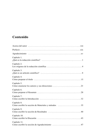 Contenido
Acerca del autor . . . . . . . . . . . . . . . . . . . . . . . . . . . . . . . . . . . . . . . . . . . . . . . . viii
Prefacio . . . . . . . . . . . . . . . . . . . . . . . . . . . . . . . . . . . . . . . . . . . . . . . . . . . . . . . .xix
Agradecimiento . . . . . . . . . . . . . . . . . . . . . . . . . . . . . . . . . . . . . . . . . . . . . . . . .xv
Capítulo 1.
¿Qué es la redacción científica? . . . . . . . . . . . . . . . . . . . . . . . . . . . . . . . . . . . . . 1
Capítulo 2.
Los orígenes de la redacción científica . . . . . . . . . . . . . . . . . . . . . . . . . . . . . . . . 4
Capítulo 3.
¿Qué es un artículo científico? . . . . . . . . . . . . . . . . . . . . . . . . . . . . . . . . . . . . . . 8
Capítulo 4.
Cómo preparar el título . . . . . . . . . . . . . . . . . . . . . . . . . . . . . . . . . . . . . . . . . . . 15
Capítulo 5.
Cómo enumerar los autores y sus direcciones . . . . . . . . . . . . . . . . . . . . . . . . . . 21
Capítulo 6.
Cómo preparar el Resumen . . . . . . . . . . . . . . . . . . . . . . . . . . . . . . . . . . . . . . . . 28
Capítulo 7.
Cómo escribir la Introducción . . . . . . . . . . . . . . . . . . . . . . . . . . . . . . . . . . . . . . 32
Capítulo 8.
Cómo escribir la sección de Materiales y métodos . . . . . . . . . . . . . . . . . . . . . 35
Capítulo 9.
Cómo escribir la sección de Resultados . . . . . . . . . . . . . . . . . . . . . . . . . . . . . . 40
Capítulo 10.
Cómo escribir la Discusión . . . . . . . . . . . . . . . . . . . . . . . . . . . . . . . . . . . . . . . . 43
Capítulo 11.
Cómo escribir la sección de Agradecimiento . . . . . . . . . . . . . . . . . . . . . . . . . . 47
 