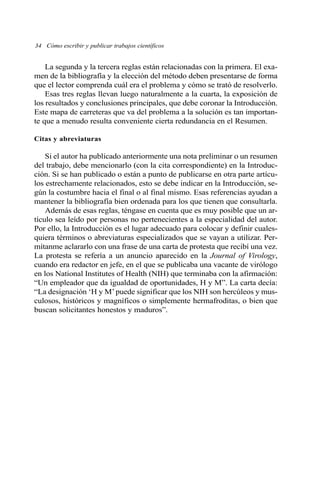 La segunda y la tercera reglas están relacionadas con la primera. El exa-
men de la bibliografía y la elección del método deben presentarse de forma
que el lector comprenda cuál era el problema y cómo se trató de resolverlo.
Esas tres reglas llevan luego naturalmente a la cuarta, la exposición de
los resultados y conclusiones principales, que debe coronar la Introducción.
Este mapa de carreteras que va del problema a la solución es tan importan-
te que a menudo resulta conveniente cierta redundancia en el Resumen.
Citas y abreviaturas
Si el autor ha publicado anteriormente una nota preliminar o un resumen
del trabajo, debe mencionarlo (con la cita correspondiente) en la Introduc-
ción. Si se han publicado o están a punto de publicarse en otra parte artícu-
los estrechamente relacionados, esto se debe indicar en la Introducción, se-
gún la costumbre hacia el final o al final mismo. Esas referencias ayudan a
mantener la bibliografía bien ordenada para los que tienen que consultarla.
Además de esas reglas, téngase en cuenta que es muy posible que un ar-
tículo sea leído por personas no pertenecientes a la especialidad del autor.
Por ello, la Introducción es el lugar adecuado para colocar y definir cuales-
quiera términos o abreviaturas especializados que se vayan a utilizar. Per-
mítanme aclararlo con una frase de una carta de protesta que recibí una vez.
La protesta se refería a un anuncio aparecido en la Journal of Virology,
cuando era redactor en jefe, en el que se publicaba una vacante de virólogo
en los National Institutes of Health (NIH) que terminaba con la afirmación:
“Un empleador que da igualdad de oportunidades, H y M”. La carta decía:
“La designación ‘H y M’puede significar que los NIH son hercúleos y mus-
culosos, históricos y magníficos o simplemente hermafroditas, o bien que
buscan solicitantes honestos y maduros”.
34 Cómo escribir y publicar trabajos científicos
 