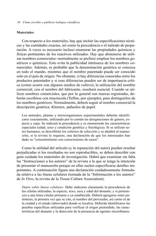 Materiales
Con respecto a los materiales, hay que incluir las especificaciones técni-
cas y las cantidades exactas, así como la procedencia o el método de prepa-
ración. A veces es necesario incluso enumerar las propiedades químicas y
físicas pertinentes de los reactivos utilizados. Hay que abstenerse de utili-
zar nombres comerciales: normalmente se prefiere emplear los nombres ge-
néricos o químicos. Esto evita la publicidad intrínseca de los nombres co-
merciales. Además, es probable que la denominación genérica se conozca
en todo el mundo, mientras que el nombre patentado puede ser conocido
solo en el país de origen. No obstante, si hay diferencias conocidas entre los
productos patentados y si esas diferencias pueden ser de importancia críti-
ca (como ocurre con algunos medios de cultivo), la utilización del nombre
comercial, con el nombre del fabricante, resultará esencial. Cuando se uti-
licen nombres comerciales, que por lo general son marcas registradas, de-
berán escribirse con mayúscula (Teflón, por ejemplo), para distinguirlos de
los nombres genéricos. Normalmente, deberá seguir al nombre comercial la
descripción genérica: Kleenex, pañuelos de papel.
Los animales, plantas y microorganismos experimentales deberán identifi-
carse exactamente, utilizando por lo común las designaciones de género, es-
pecie y cepa. Se indicará la procedencia y se enumerarán las características
especiales (edad, sexo y condición genética y fisiológica). Si se utilizan se-
res humanos, se describirán los criterios de selección y se añadirá al manus-
crito, si la revista lo requiere, una declaración de que los interesados han
dado su “consentimiento con conocimiento de causa”.
Como la utilidad del artículo (y la reputación del autor) pueden resultar
perjudicadas si los resultados no son reproducibles, se deben describir con
gran cuidado los materiales de investigación. Habrá que examinar sin falta
las “Instrucciones a los autores” de la revista a la que se tenga la intención
de presentar el manuscrito porque en ellas suelen especificarse detalles im-
portantes. A continuación figura una declaración cuidadosamente formula-
da relativa a las líneas celulares (tomada de la “Información a los autores”
de In Vitro, la revista de la Tissue Culture Association):
Datos sobre líneas celulares: Debe indicarse claramente la procedencia de
las células utilizadas; la especie, sexo, raza y edad del donante; y si pertene-
cen a una línea celular primaria o ya establecida. Deberá agregarse entre pa-
réntesis, la primera vez que se cite, el nombre del proveedor, así como el de
la ciudad y el estado (abreviado) donde se localiza. Deberán identificarse las
pruebas específicas utilizadas para verificar el origen pretendido, las carac-
terísticas del donante y la detección de la presencia de agentes microbianos.
36 Cómo escribir y publicar trabajos científicos
 