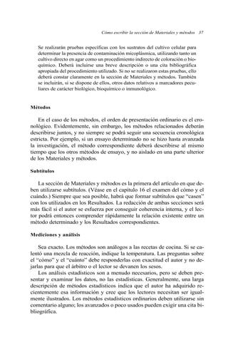 Cómo escribir la sección de Materiales y métodos 37
Se realizarán pruebas específicas con los sustratos del cultivo celular para
determinar la presencia de contaminación micoplásmica, utilizando tanto un
cultivo directo en agar como un procedimiento indirecto de coloración o bio-
químico. Deberá incluirse una breve descripción o una cita bibliográfica
apropiada del procedimiento utilizado. Si no se realizaron estas pruebas, ello
deberá constar claramente en la sección de Materiales y métodos. También
se incluirán, si se dispone de ellos, otros datos relativos a marcadores pecu-
liares de carácter biológico, bioquímico o inmunológico.
Métodos
En el caso de los métodos, el orden de presentación ordinario es el cro-
nológico. Evidentemente, sin embargo, los métodos relacionados deberán
describirse juntos, y no siempre se podrá seguir una secuencia cronológica
estricta. Por ejemplo, si un ensayo determinado no se hizo hasta avanzada
la investigación, el método correspondiente deberá describirse al mismo
tiempo que los otros métodos de ensayo, y no aislado en una parte ulterior
de los Materiales y métodos.
Subtítulos
La sección de Materiales y métodos es la primera del artículo en que de-
ben utilizarse subtítulos. (Véase en el capítulo 16 el examen del cómo y el
cuándo.) Siempre que sea posible, habrá que formar subtítulos que “casen”
con los utilizados en los Resultados. La redacción de ambas secciones será
más fácil si el autor se esfuerza por conseguir coherencia interna, y el lec-
tor podrá entonces comprender rápidamente la relación existente entre un
método determinado y los Resultados correspondientes.
Mediciones y análisis
Sea exacto. Los métodos son análogos a las recetas de cocina. Si se ca-
lentó una mezcla de reacción, indique la temperatura. Las preguntas sobre
el “cómo” y el “cuánto” debe responderlas con exactitud el autor y no de-
jarlas para que el árbitro o el lector se devanen los sesos.
Los análisis estadísticos son a menudo necesarios, pero se deben pre-
sentar y examinar los datos, no las estadísticas. Generalmente, una larga
descripción de métodos estadísticos indica que el autor ha adquirido re-
cientemente esa información y cree que los lectores necesitan ser igual-
mente ilustrados. Los métodos estadísticos ordinarios deben utilizarse sin
comentario alguno; los avanzados o poco usados pueden exigir una cita bi-
bliográfica.
 