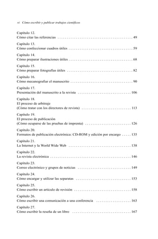 Capítulo 12.
Cómo citar las referencias . . . . . . . . . . . . . . . . . . . . . . . . . . . . . . . . . . . . . . . . . 49
Capítulo 13.
Cómo confeccionar cuadros útiles . . . . . . . . . . . . . . . . . . . . . . . . . . . . . . . . . . . 59
Capítulo 14.
Cómo preparar ilustraciones útiles . . . . . . . . . . . . . . . . . . . . . . . . . . . . . . . . . . . 68
Capítulo 15.
Cómo preparar fotografías útiles . . . . . . . . . . . . . . . . . . . . . . . . . . . . . . . . . . . . 82
Capítulo 16.
Cómo mecanografiar el manuscrito . . . . . . . . . . . . . . . . . . . . . . . . . . . . . . . . . . 90
Capítulo 17.
Presentación del manuscrito a la revista . . . . . . . . . . . . . . . . . . . . . . . . . . . . . 106
Capítulo 18.
El proceso de arbitraje
(Cómo tratar con los directores de revista) . . . . . . . . . . . . . . . . . . . . . . . . . . . 113
Capítulo 19.
El proceso de publicación
(Cómo ocuparse de las pruebas de imprenta) . . . . . . . . . . . . . . . . . . . . . . . . . 126
Capítulo 20.
Formatos de publicación electrónica: CD-ROM y edición por encargo . . . . . 135
Capítulo 21.
La Internet y la World Wide Web . . . . . . . . . . . . . . . . . . . . . . . . . . . . . . . . . . 138
Capítulo 22.
La revista electrónica . . . . . . . . . . . . . . . . . . . . . . . . . . . . . . . . . . . . . . . . . . . . 146
Capítulo 23.
Correo electrónico y grupos de noticias . . . . . . . . . . . . . . . . . . . . . . . . . . . . . 149
Capítulo 24.
Cómo encargar y utilizar las separatas . . . . . . . . . . . . . . . . . . . . . . . . . . . . . . 153
Capítulo 25.
Cómo escribir un artículo de revisión . . . . . . . . . . . . . . . . . . . . . . . . . . . . . . . 158
Capítulo 26.
Cómo escribir una comunicación a una conferencia . . . . . . . . . . . . . . . . . . . 163
Capítulo 27.
Cómo escribir la reseña de un libro . . . . . . . . . . . . . . . . . . . . . . . . . . . . . . . . 167
vi Cómo escribir y publicar trabajos científicos
 