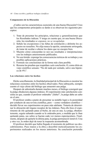 44 Cómo escribir y publicar trabajos científicos
Componentes de la Discusión
¿Cuáles son las características esenciales de una buena Discusión? Creo
que los componentes principales se darán si se observan los siguientes pre-
ceptos:
1. Trate de presentar los principios, relaciones y generalizaciones que
los Resultados indican. Y tenga en cuenta que, en una buena Discu-
sión, los resultados se exponen, no se recapitulan.
2. Señale las excepciones o las faltas de correlación y delimite los as-
pectos no resueltos. No elija nunca la opción, sumamente arriesgada,
de tratar de ocultar o alterar los datos que no encajen bien.
3. Muestre cómo concuerdan (o no) sus resultados e interpretaciones
con los trabajos anteriormente publicados.
4. No sea tímido: exponga las consecuencias teóricas de su trabajo y sus
posibles aplicaciones prácticas.
5. Formule sus conclusiones de la forma más clara posible.
6. Resuma las pruebas que respaldan cada conclusión. O, como diría un
viejo científico sensato: “No dé nada por sentado, salvo una hipote-
ca de 4%”.
Las relaciones entre los hechos
Dicho sencillamente, la finalidad principal de la Discusión es mostrar las
relaciones existentes entre los hechos observados. Para subrayarla, siempre
cuento el viejo chiste del biólogo que amaestró una pulga.
Después de adiestrarla durante muchos meses, el biólogo consiguió que
la pulga obedeciera algunas órdenes. El experimento más satisfactorio con-
sistía en que, cuando el profesor ordenaba “¡Salta!”, la pulga daba un salto
en el aire.
El profesor estaba a punto de presentar su notable logro a la posteridad
por conducto de una revista científica, pero —como verdadero científico—
decidió llevar sus experimentos un paso más adelante. Trataría de determi-
nar la ubicación del órgano receptor de las órdenes. Para ello hizo el expe-
rimento de irle quitando patas al bicho, de una en una. La pulga, obedien-
temente, seguía saltando cuando se le ordenaba pero, a medida que le iban
quitando patas, sus saltos se hacían cada vez menos espectaculares. Final-
mente, después de quitarle la última pata, la pulga permaneció inmóvil. Una
y otra vez, la orden dejó de tener la respuesta acostumbrada.
El profesor decidió que había llegado el momento de publicar sus des-
cubrimientos. Puso manos a la obra y describió meticulosamente los ex-
perimentos realizados en los meses anteriores. Su conclusión pretendía
 