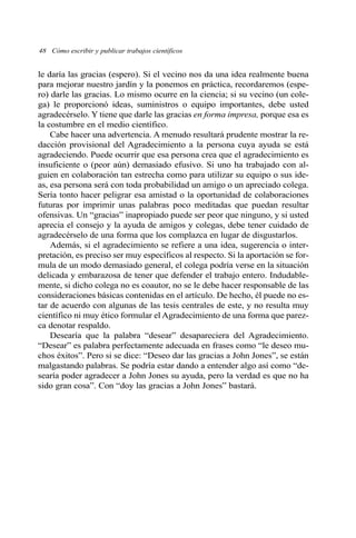 le daría las gracias (espero). Si el vecino nos da una idea realmente buena
para mejorar nuestro jardín y la ponemos en práctica, recordaremos (espe-
ro) darle las gracias. Lo mismo ocurre en la ciencia; si su vecino (un cole-
ga) le proporcionó ideas, suministros o equipo importantes, debe usted
agradecérselo. Y tiene que darle las gracias en forma impresa, porque esa es
la costumbre en el medio científico.
Cabe hacer una advertencia. A menudo resultará prudente mostrar la re-
dacción provisional del Agradecimiento a la persona cuya ayuda se está
agradeciendo. Puede ocurrir que esa persona crea que el agradecimiento es
insuficiente o (peor aún) demasiado efusivo. Si uno ha trabajado con al-
guien en colaboración tan estrecha como para utilizar su equipo o sus ide-
as, esa persona será con toda probabilidad un amigo o un apreciado colega.
Sería tonto hacer peligrar esa amistad o la oportunidad de colaboraciones
futuras por imprimir unas palabras poco meditadas que puedan resultar
ofensivas. Un “gracias” inapropiado puede ser peor que ninguno, y si usted
aprecia el consejo y la ayuda de amigos y colegas, debe tener cuidado de
agradecérselo de una forma que los complazca en lugar de disgustarlos.
Además, si el agradecimiento se refiere a una idea, sugerencia o inter-
pretación, es preciso ser muy específicos al respecto. Si la aportación se for-
mula de un modo demasiado general, el colega podría verse en la situación
delicada y embarazosa de tener que defender el trabajo entero. Indudable-
mente, si dicho colega no es coautor, no se le debe hacer responsable de las
consideraciones básicas contenidas en el artículo. De hecho, él puede no es-
tar de acuerdo con algunas de las tesis centrales de este, y no resulta muy
científico ni muy ético formular el Agradecimiento de una forma que parez-
ca denotar respaldo.
Desearía que la palabra “desear” desapareciera del Agradecimiento.
“Desear” es palabra perfectamente adecuada en frases como “le deseo mu-
chos éxitos”. Pero si se dice: “Deseo dar las gracias a John Jones”, se están
malgastando palabras. Se podría estar dando a entender algo así como “de-
searía poder agradecer a John Jones su ayuda, pero la verdad es que no ha
sido gran cosa”. Con “doy las gracias a John Jones” bastará.
48 Cómo escribir y publicar trabajos científicos
 