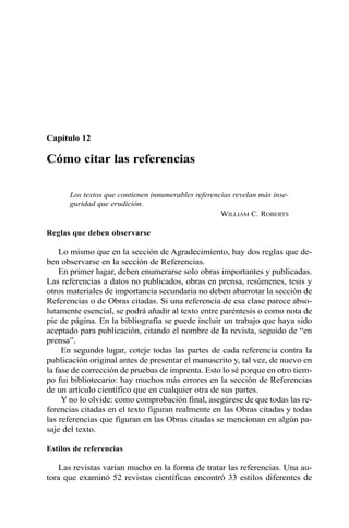 Capítulo 12
Cómo citar las referencias
Los textos que contienen innumerables referencias revelan más inse-
guridad que erudición.
WILLIAM C. ROBERTS
Reglas que deben observarse
Lo mismo que en la sección de Agradecimiento, hay dos reglas que de-
ben observarse en la sección de Referencias.
En primer lugar, deben enumerarse solo obras importantes y publicadas.
Las referencias a datos no publicados, obras en prensa, resúmenes, tesis y
otros materiales de importancia secundaria no deben abarrotar la sección de
Referencias o de Obras citadas. Si una referencia de esa clase parece abso-
lutamente esencial, se podrá añadir al texto entre paréntesis o como nota de
pie de página. En la bibliografía se puede incluir un trabajo que haya sido
aceptado para publicación, citando el nombre de la revista, seguido de “en
prensa”.
En segundo lugar, coteje todas las partes de cada referencia contra la
publicación original antes de presentar el manuscrito y, tal vez, de nuevo en
la fase de corrección de pruebas de imprenta. Esto lo sé porque en otro tiem-
po fui bibliotecario: hay muchos más errores en la sección de Referencias
de un artículo científico que en cualquier otra de sus partes.
Y no lo olvide: como comprobación final, asegúrese de que todas las re-
ferencias citadas en el texto figuran realmente en las Obras citadas y todas
las referencias que figuran en las Obras citadas se mencionan en algún pa-
saje del texto.
Estilos de referencias
Las revistas varían mucho en la forma de tratar las referencias. Una au-
tora que examinó 52 revistas científicas encontró 33 estilos diferentes de
 
