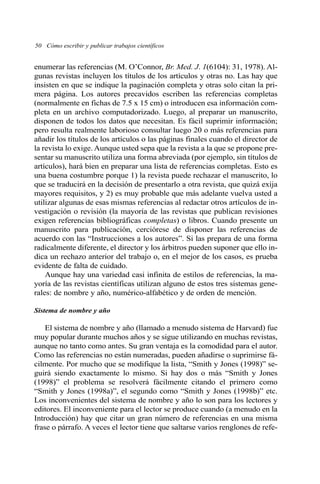 enumerar las referencias (M. O’Connor, Br. Med. J. 1(6104): 31, 1978). Al-
gunas revistas incluyen los títulos de los artículos y otras no. Las hay que
insisten en que se indique la paginación completa y otras solo citan la pri-
mera página. Los autores precavidos escriben las referencias completas
(normalmente en fichas de 7.5 x 15 cm) o introducen esa información com-
pleta en un archivo computadorizado. Luego, al preparar un manuscrito,
disponen de todos los datos que necesitan. Es fácil suprimir información;
pero resulta realmente laborioso consultar luego 20 o más referencias para
añadir los títulos de los artículos o las páginas finales cuando el director de
la revista lo exige. Aunque usted sepa que la revista a la que se propone pre-
sentar su manuscrito utiliza una forma abreviada (por ejemplo, sin títulos de
artículos), hará bien en preparar una lista de referencias completas. Esto es
una buena costumbre porque 1) la revista puede rechazar el manuscrito, lo
que se traducirá en la decisión de presentarlo a otra revista, que quizá exija
mayores requisitos, y 2) es muy probable que más adelante vuelva usted a
utilizar algunas de esas mismas referencias al redactar otros artículos de in-
vestigación o revisión (la mayoría de las revistas que publican revisiones
exigen referencias bibliográficas completas) o libros. Cuando presente un
manuscrito para publicación, cerciórese de disponer las referencias de
acuerdo con las “Instrucciones a los autores”. Si las prepara de una forma
radicalmente diferente, el director y los árbitros pueden suponer que ello in-
dica un rechazo anterior del trabajo o, en el mejor de los casos, es prueba
evidente de falta de cuidado.
Aunque hay una variedad casi infinita de estilos de referencias, la ma-
yoría de las revistas científicas utilizan alguno de estos tres sistemas gene-
rales: de nombre y año, numérico-alfabético y de orden de mención.
Sistema de nombre y año
El sistema de nombre y año (llamado a menudo sistema de Harvard) fue
muy popular durante muchos años y se sigue utilizando en muchas revistas,
aunque no tanto como antes. Su gran ventaja es la comodidad para el autor.
Como las referencias no están numeradas, pueden añadirse o suprimirse fá-
cilmente. Por mucho que se modifique la lista, “Smith y Jones (1998)” se-
guirá siendo exactamente lo mismo. Si hay dos o más “Smith y Jones
(1998)” el problema se resolverá fácilmente citando el primero como
“Smith y Jones (1998a)”, el segundo como “Smith y Jones (1998b)” etc.
Los inconvenientes del sistema de nombre y año lo son para los lectores y
editores. El inconveniente para el lector se produce cuando (a menudo en la
Introducción) hay que citar un gran número de referencias en una misma
frase o párrafo. A veces el lector tiene que saltarse varios renglones de refe-
50 Cómo escribir y publicar trabajos científicos
 