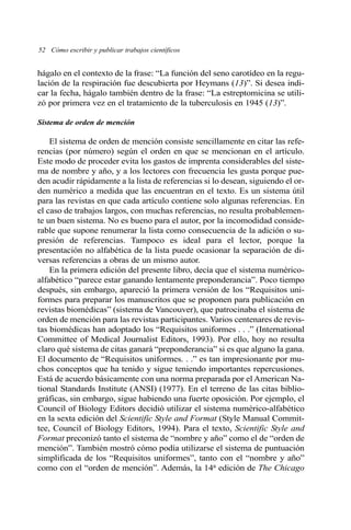 hágalo en el contexto de la frase: “La función del seno carotídeo en la regu-
lación de la respiración fue descubierta por Heymans (13)”. Si desea indi-
car la fecha, hágalo también dentro de la frase: “La estreptomicina se utili-
zó por primera vez en el tratamiento de la tuberculosis en 1945 (13)”.
Sistema de orden de mención
El sistema de orden de mención consiste sencillamente en citar las refe-
rencias (por número) según el orden en que se mencionan en el artículo.
Este modo de proceder evita los gastos de imprenta considerables del siste-
ma de nombre y año, y a los lectores con frecuencia les gusta porque pue-
den acudir rápidamente a la lista de referencias si lo desean, siguiendo el or-
den numérico a medida que las encuentran en el texto. Es un sistema útil
para las revistas en que cada artículo contiene solo algunas referencias. En
el caso de trabajos largos, con muchas referencias, no resulta probablemen-
te un buen sistema. No es bueno para el autor, por la incomodidad conside-
rable que supone renumerar la lista como consecuencia de la adición o su-
presión de referencias. Tampoco es ideal para el lector, porque la
presentación no alfabética de la lista puede ocasionar la separación de di-
versas referencias a obras de un mismo autor.
En la primera edición del presente libro, decía que el sistema numérico-
alfabético “parece estar ganando lentamente preponderancia”. Poco tiempo
después, sin embargo, apareció la primera versión de los “Requisitos uni-
formes para preparar los manuscritos que se proponen para publicación en
revistas biomédicas” (sistema de Vancouver), que patrocinaba el sistema de
orden de mención para las revistas participantes. Varios centenares de revis-
tas biomédicas han adoptado los “Requisitos uniformes . . .” (International
Committee of Medical Journalist Editors, 1993). Por ello, hoy no resulta
claro qué sistema de citas ganará “preponderancia” si es que alguno la gana.
El documento de “Requisitos uniformes. . .” es tan impresionante por mu-
chos conceptos que ha tenido y sigue teniendo importantes repercusiones.
Está de acuerdo básicamente con una norma preparada por el American Na-
tional Standards Institute (ANSI) (1977). En el terreno de las citas biblio-
gráficas, sin embargo, sigue habiendo una fuerte oposición. Por ejemplo, el
Council of Biology Editors decidió utilizar el sistema numérico-alfabético
en la sexta edición del Scientific Style and Format (Style Manual Commit-
tee, Council of Biology Editors, 1994). Para el texto, Scientific Style and
Format preconizó tanto el sistema de “nombre y año” como el de “orden de
mención”. También mostró cómo podía utilizarse el sistema de puntuación
simplificada de los “Requisitos uniformes”, tanto con el “nombre y año”
como con el “orden de mención”. Además, la 14a edición de The Chicago
52 Cómo escribir y publicar trabajos científicos
 