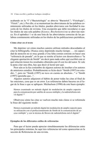 acabando en la “l” (“Bacteriología” se abrevia “Bacteriol.”; “Fisiología”,
“Fisiol.”, etc.). Por ello, si se memorizan las abreviaturas de las palabras co-
múnmente utilizadas en los títulos, pueden abreviarse con facilidad la ma-
yoría de los títulos de revistas. Una excepción que debe recordarse es que
los títulos de una sola palabra (Science, Biochemistry) no se abrevian nun-
ca. En el apéndice 1 se da una lista de las abreviaturas correctas de las pa-
labras comúnmente utilizadas en los títulos de las publicaciones periódicas.
Cómo citar en el texto
Me deprime ver cómo muchos autores utilizan métodos descuidados al
citar la bibliografía. (Nunca estoy deprimido mucho tiempo . . . mi capaci-
dad de atención no es muy grande.) Una falta común consiste en hacer una
“referencia de pasada”, en la que se remite al lector con desenvoltura a “la
elegante aportación de Smith” sin decir para nada sobre qué escribió este ni
qué relación tienen los resultados obtenidos por él con los del autor. Si vale
la pena citar una obra, hay que decir al lector por qué.
Peor aún es la fea costumbre de algunos autores de insultar a los autores
de anteriores estudios. Probablemente es lícito decir “Smith (1997) no estu-
dió...”, pero no “Smith (1997) no tuvo en cuenta en absoluto...” o “Smith
(1997) ignoraba que...”.
Algunos autores adquieren el hábito de poner todas las citas al final de
las oraciones, cosa que es un error. Las referencias deben hacerse en el lu-
gar de la frase a que se apliquen. Michaelson (1990) da este buen ejemplo:
Hemos examinado un método digital de modulación de amplio espectro
para la comunicación por satélite de acceso múltiple y la radiotelefonía mó-
vil digital.1,2
Obsérvese cómo las citas se vuelven mucho más claras si se reformula
la frase del siguiente modo:
Hemos examinado un método digital de modulación de amplio espectro para
su utilización con el perfeccionamiento de Smith de la comunicación de ac-
ceso múltiple1 y con la técnica de Brown de radiotelefonía móvil digital.2
Ejemplos de los diferentes estilos de referencias
Para que el lector pueda apreciar simultáneamente las diferencias entre
los principales sistemas, he aquí tres referencias tal como aparecerían en la
sección de Referencias de una revista.
54 Cómo escribir y publicar trabajos científicos
 