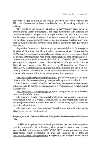 Cómo citar las referencias 57
problema es que el autor de un artículo conserve una copia impresa del
URL electrónico como referencia archivada, para el caso de que alguien la
solicite.
Otro problema estriba en la naturaleza de las “páginas” Web, cuya ex-
tensión puede variar grandemente. Un largo documento Web carecerá de
números de página que puedan citarse para señalar la ubicación exacta de
los datos que se quiere mencionar. Una forma general de resolver el proble-
ma es citar el encabezamiento bajo el cual se encuentre la referencia. Tam-
bién se puede contar los párrafos desde arriba o desde abajo (lo que resulte
más breve).
Hay varias fuentes en la Internet que proveen modelos de formato para
la citas electrónicas. La Organización Internacional de Normalización
(ISO) http://www.iso.ch/infoe/guide.html ofrece un extenso proyecto final
de normas internacionales para componer referencias bibliográficas de do-
cumentos o partes de documentos electrónicos (ISO 690-2:1997). Este pro-
yecto puede encargarse en línea, del catálogo de la ISO, por medio del sitio
Web de esa organización. Un sitio de la Universidad de Toronto,
http://www.fis.utoronto.ca/internet/citation.htm, enumera una serie de mo-
delos y formatos, incluidos los de la Organización Internacional de Norma-
lización. Entre otros sitios útiles se encuentran los siguientes:
http://www.askanexpert.com/p/cite.html, que ofrece ayuda a los estu-
diantes sobre formatos de citas, y consejos sobre gramática y diseño.
http://www.uvm.edu/~xli/reference/apa.html, que enumera ejemplos de
estilos de cita de fuentes electrónicas de la APA (American Psychological
Association).
http://www.famu.edu/sjmga/ggrow, que es una guía de estilo de la APA,
descargable en Macintosh.
http://www.uvm.edu/~ncrane/estyles/mla.html, que permite a los usua-
rios acceder a Xia Li y Nancy Crane, autores de un popular libro sobre ci-
tas Web y enumera los modelos de la MLA (Modern Language Association)
para citas electrónicas.
http://www-dept.usm.edu/~engdept/mla/rules.html, que cita información
electrónica con nuevas directrices.
Proyecto para las citas electrónicas de la Organización Internacional de Normas
(ISO)
La ISO es un grupo internacional que elabora normas internacionales
para la presentación, identificación y descripción de documentos. El pro-
yecto final de la Organización (ISO 690-2:1997) de normas para las citas
electrónicas puede encargarse en línea del catálogo de la ISO, en
http://www.iso.ch/infoe/guide.html. Ese proyecto da ejemplos de estilos de
 