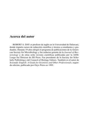 Acerca del autor
ROBERT A. DAY es profesor de inglés en la Universidad de Delaware,
donde imparte cursos de redacción científica y técnica a estudiantes y gra-
duados. Durante 19 años dirigió el programa de publicaciones de la Ameri-
can Society for Microbiology y fue redactor gerente de la Journal of Bac-
teriology y de otras ocho revistas científicas publicadas por la ASM.
Luego fue Director de ISI Press. Fue presidente de la Society for Scho-
larly Publishing y del Council of Biology Editors. También es el autor de
Scientific English: A Guide for Scientists and Other Professionals, segun-
da edición, publicado por Oryx Press en 1995.
 