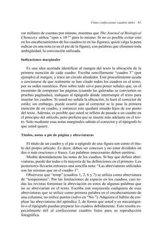 Cómo confeccionar cuadros útiles 65
car millares de cuentas por minuto, mientras que The Journal of Biological
Chemistry utiliza “cpm x 10-3” para lo mismo. Si no es posible evitar esto
en los encabezamientos de los cuadros (o en las figuras), quizá valga la pena
indicar en una nota (o en el pie de la figura), con palabras que eliminen toda
ambigüedad, la convención utilizada.
Indicaciones marginales
Es una idea acertada identificar al margen del texto la ubicación de la
primera mención de cada cuadro. Escriba sencillamente “cuadro 3” (por
ejemplo) al margen, y trace un círculo alrededor. Este procedimiento ayuda
a cerciorarse de que realmente se han citado todos los cuadros en el texto,
por su orden numérico. Pero sobre todo sirve para poner señales que, en el
momento de componer las páginas (cuando las galeradas se convierten en
pruebas paginadas), indiquen al tipógrafo dónde interrumpir el texto para
insertar los cuadros. Si usted no señala la ubicación, lo hará el corrector de
estilo; sin embargo, puede ocurrir que al corrector se le pase la primera
mención de un cuadro, y entonces este quedará situado lejos de ese punto
del texto. Además, es posible que usted se refiera de pasada a un cuadro en
el principio del artículo, pero prefiera que se inserte más adelante en el tex-
to. Solo mediante esas notas marginales sabrán el corrector y el tipógrafo lo
que usted quiere.
Títulos, notas a pie de página y abreviaturas
El título de un cuadro y el pie o epígrafe de una figura son como el títu-
lo del propio artículo. Es decir, deben ser concisos y no estar divididos en
dos o más oraciones o frases. Las palabras innecesarias deben omitirse.
Medite detenidamente las notas de los cuadros. Si hay que definir abre-
viaturas, puede dar todas o la mayoría de las definiciones en el primero. Los
posteriores llevarán entonces una sencilla nota: “Las abreviaturas utilizadas
son las mismas que en el cuadro 1”.
Obsérvese que “temp” (cuadros 1, 2, 6 y 7) se utiliza como abreviatura
de “temperatura”. Por las limitaciones de espacio en los cuadros, casi to-
das las revistas fomentan la abreviación en estos de algunas palabras que
no se abreviarían en el texto. Escriba con mayúscula cualquiera de esas
abreviaturas que se utilice como primera palabra en el encabezamiento de
una columna; no utilice puntos (salvo en “No.”). Adquiera el hábito de em-
plear las abreviaturas del apéndice 2, de forma que usted y su mecanógra-
fo o el tipógrafo puedan preparar los cuadros debidamente. Esto resulta es-
pecialmente útil al confeccionar cuadros listos para su reproducción
fotográfica.
 