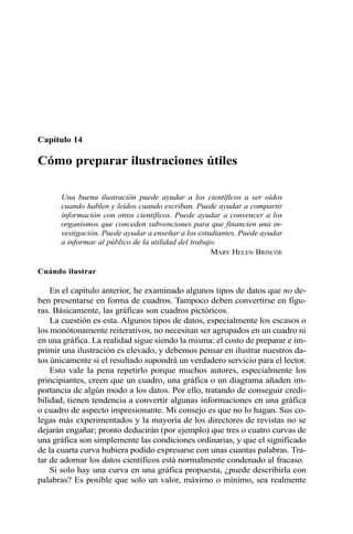 Capítulo 14
Cómo preparar ilustraciones útiles
Una buena ilustración puede ayudar a los científicos a ser oídos
cuando hablen y leídos cuando escriban. Puede ayudar a compartir
información con otros científicos. Puede ayudar a convencer a los
organismos que conceden subvenciones para que financien una in-
vestigación. Puede ayudar a enseñar a los estudiantes. Puede ayudar
a informar al público de la utilidad del trabajo.
MARY HELEN BRISCOE
Cuándo ilustrar
En el capítulo anterior, he examinado algunos tipos de datos que no de-
ben presentarse en forma de cuadros. Tampoco deben convertirse en figu-
ras. Básicamente, las gráficas son cuadros pictóricos.
La cuestión es esta. Algunos tipos de datos, especialmente los escasos o
los monótonamente reiterativos, no necesitan ser agrupados en un cuadro ni
en una gráfica. La realidad sigue siendo la misma: el costo de preparar e im-
primir una ilustración es elevado, y debemos pensar en ilustrar nuestros da-
tos únicamente si el resultado supondrá un verdadero servicio para el lector.
Esto vale la pena repetirlo porque muchos autores, especialmente los
principiantes, creen que un cuadro, una gráfica o un diagrama añaden im-
portancia de algún modo a los datos. Por ello, tratando de conseguir credi-
bilidad, tienen tendencia a convertir algunas informaciones en una gráfica
o cuadro de aspecto impresionante. Mi consejo es que no lo hagan. Sus co-
legas más experimentados y la mayoría de los directores de revistas no se
dejarán engañar; pronto deducirán (por ejemplo) que tres o cuatro curvas de
una gráfica son simplemente las condiciones ordinarias, y que el significado
de la cuarta curva hubiera podido expresarse con unas cuantas palabras. Tra-
tar de adornar los datos científicos está normalmente condenado al fracaso.
Si solo hay una curva en una gráfica propuesta, ¿puede describirla con
palabras? Es posible que solo un valor, máximo o mínimo, sea realmente
 