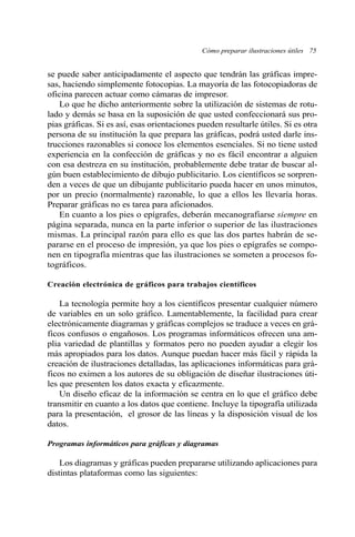 se puede saber anticipadamente el aspecto que tendrán las gráficas impre-
sas, haciendo simplemente fotocopias. La mayoría de las fotocopiadoras de
oficina parecen actuar como cámaras de impresor.
Lo que he dicho anteriormente sobre la utilización de sistemas de rotu-
lado y demás se basa en la suposición de que usted confeccionará sus pro-
pias gráficas. Si es así, esas orientaciones pueden resultarle útiles. Si es otra
persona de su institución la que prepara las gráficas, podrá usted darle ins-
trucciones razonables si conoce los elementos esenciales. Si no tiene usted
experiencia en la confección de gráficas y no es fácil encontrar a alguien
con esa destreza en su institución, probablemente debe tratar de buscar al-
gún buen establecimiento de dibujo publicitario. Los científicos se sorpren-
den a veces de que un dibujante publicitario pueda hacer en unos minutos,
por un precio (normalmente) razonable, lo que a ellos les llevaría horas.
Preparar gráficas no es tarea para aficionados.
En cuanto a los pies o epígrafes, deberán mecanografiarse siempre en
página separada, nunca en la parte inferior o superior de las ilustraciones
mismas. La principal razón para ello es que las dos partes habrán de se-
pararse en el proceso de impresión, ya que los pies o epígrafes se compo-
nen en tipografía mientras que las ilustraciones se someten a procesos fo-
tográficos.
Creación electrónica de gráficos para trabajos científicos
La tecnología permite hoy a los científicos presentar cualquier número
de variables en un solo gráfico. Lamentablemente, la facilidad para crear
electrónicamente diagramas y gráficas complejos se traduce a veces en grá-
ficos confusos o engañosos. Los programas informáticos ofrecen una am-
plia variedad de plantillas y formatos pero no pueden ayudar a elegir los
más apropiados para los datos. Aunque puedan hacer más fácil y rápida la
creación de ilustraciones detalladas, las aplicaciones informáticas para grá-
ficos no eximen a los autores de su obligación de diseñar ilustraciones úti-
les que presenten los datos exacta y eficazmente.
Un diseño eficaz de la información se centra en lo que el gráfico debe
transmitir en cuanto a los datos que contiene. Incluye la tipografía utilizada
para la presentación, el grosor de las líneas y la disposición visual de los
datos.
Programas informáticos para gráficas y diagramas
Los diagramas y gráficas pueden prepararse utilizando aplicaciones para
distintas plataformas como las siguientes:
Cómo preparar ilustraciones útiles 75
 