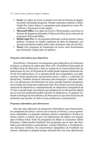 76 Cómo escribir y publicar trabajos científicos
• Excel: Los datos de Excel se pueden convertir al formato de diagra-
ma dentro del propio programa. Pueden exportarse también a Delta-
Graph Pro (véase abajo) o a programas para diapositivas como Po-
werPoint y Persuasion (véase abajo).
• Microsoft Office: Los datos de Excel o Word pueden convertirse al
formato de diagrama utilizando el Microsoft Chart de la colección de
programas Microsoft Office.
• DeltaGraph Pro: Es un programa dedicado exclusivamente a hacer
gráficas. Contiene un amplio repertorio de tipos de diagrama, con
una documentación amplia sobre cómo formatear cada uno de ellos.
• Word: Este programa de tratamiento de textos tiene herramientas
para formatear cuadros pero no gráficas.
Programas informáticas para diapositivas
PowerPoint y Persuasion son programas para diapositivas de funciones
similares; se dispone de ambos para Mac o PC. PowerPoint forma parte de
la Office Suite de Microsoft y tiene la ventaja de la conectividad entre las
aplicaciones de esta. El Persuasion de Adobe puede importar fácilmente da-
tos de otras aplicaciones. Si se ejecutan desde una computadora, esas apli-
caciones tienen prestaciones que permiten pasar a videos o a películas de
QuickTime. También incluyen funciones para bosquejar e imprimir folle-
tos. Las aplicaciones de tratamiento de textos pueden imprimir transparen-
cias en hojas de acetato para impresoras láser. Si se desea convertir una pre-
sentación de diapositivas computadorizada en diapositivas fotográficas de
35 mm se puede elegir una función que proporcione la información digital
que un servicio profesional podrá convertir en diapositivas. El paquete As-
tound se distingue de PowerPoint y de Persuasion en que tiene funciones de
animación que pueden ser útiles en una conferencia o presentación.
Programas informáticos para ilustraciones
Hay dos tipos diferentes de programas informáticos para ilustraciones.
Los programas de dibujo o ilustración se basan en formas y curvas geomé-
tricas trasladadas a la pantalla mediante cálculos matemáticos. Pueden in-
cluirse colores o matices de gris. Las aplicaciones de dibujo son mejores
para el dibujo lineal. Entre los programas de dibujo se encuentran Adobe
Illustrator y Macromedia FreeHand. Son programas que no han sido dise-
ñados para aficionados o principiantes. Aunque Illustrator y FreeHand tie-
nen funciones similares, las características tipográficas de FreeHand son
mejores. Illustrator es popular porque funciona bien con otras aplicaciones
 