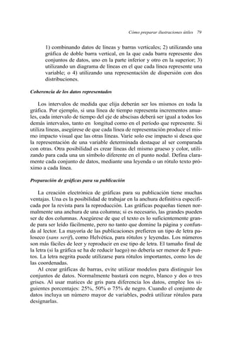 1) combinando datos de líneas y barras verticales; 2) utilizando una
gráfica de doble barra vertical, en la que cada barra represente dos
conjuntos de datos, uno en la parte inferior y otro en la superior; 3)
utilizando un diagrama de líneas en el que cada línea represente una
variable; o 4) utilizando una representación de dispersión con dos
distribuciones.
Coherencia de los datos representados
Los intervalos de medida que elija deberán ser los mismos en toda la
gráfica. Por ejemplo, si una línea de tiempo representa incrementos anua-
les, cada intervalo de tiempo del eje de abscisas deberá ser igual a todos los
demás intervalos, tanto en longitud como en el período que represente. Si
utiliza líneas, asegúrese de que cada línea de representación produce el mis-
mo impacto visual que las otras líneas. Varíe solo ese impacto si desea que
la representación de una variable determinada destaque al ser comparada
con otras. Otra posibilidad es crear líneas del mismo grueso y color, utili-
zando para cada una un símbolo diferente en el punto nodal. Defina clara-
mente cada conjunto de datos, mediante una leyenda o un rótulo texto pró-
ximo a cada línea.
Preparación de gráficas para su publicación
La creación electrónica de gráficas para su publicación tiene muchas
ventajas. Una es la posibilidad de trabajar en la anchura definitiva especifi-
cada por la revista para la reproducción. Las gráficas pequeñas tienen nor-
malmente una anchura de una columna; si es necesario, las grandes pueden
ser de dos columnas. Asegúrese de que el texto es lo suficientemente gran-
de para ser leído fácilmente, pero no tanto que domine la página y confun-
da al lector. La mayoría de las publicaciones prefieren un tipo de letra pa-
loseco (sans serif), como Helvética, para rótulos y leyendas. Los números
son más fáciles de leer y reproducir en ese tipo de letra. El tamaño final de
la letra (si la gráfica se ha de reducir luego) no debería ser menor de 8 pun-
tos. La letra negrita puede utilizarse para rótulos importantes, como los de
las coordenadas.
Al crear gráficas de barras, evite utilizar modelos para distinguir los
conjuntos de datos. Normalmente bastará con negro, blanco y dos o tres
grises. Al usar matices de gris para diferencia los datos, emplee los si-
guientes porcentajes: 25%, 50% o 75% de negro. Cuando el conjunto de
datos incluya un número mayor de variables, podrá utilizar rótulos para
designarlas.
Cómo preparar ilustraciones útiles 79
 