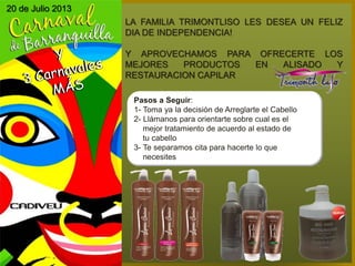20 de Julio 2013
LA FAMILIA TRIMONTLISO LES DESEA UN FELIZ
DIA DE INDEPENDENCIA!
Y APROVECHAMOS PARA OFRECERTE LOS
MEJORES PRODUCTOS EN ALISADO Y
RESTAURACION CAPILAR
Pasos a Seguir:
1- Toma ya la decisión de Arreglarte el Cabello
2- Llámanos para orientarte sobre cual es el
mejor tratamiento de acuerdo al estado de
tu cabello
3- Te separamos cita para hacerte lo que
necesites