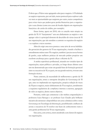 8 Governança: Gestão, Auditoria e Tecnologia da Informação e Comunicação
Governança em Tecnologia da Informação | Conceitos relacionados à Governança em TI
É óbvio que a TI deve estar agregando valor para o negócio. A TI alinhada
ao negócio representa, por um lado, maior potencial para explorar cada
vez mais as oportunidades que surgirem; por outro, maior competência
para evitar riscos que podem gerar perdas ﬁnanceiras para a organiza-
ção e seus clientes (como nos casos de fraudes digitais em organizações
bancárias e de cartão de crédito, por exemplo).
Dessa forma, agora em 2010, não se concebe mais miopia na
gestão da TI. O “fazejamento” sem um alinhamento ao negócio e sem
agregar valor é o principal elemento de descrédito de várias áreas de TI
nas organizações, que não atendem a contento os requisitos do negócio
e as expõem a riscos enormes.
Além de exigir uma nova postura e uma série de novas habilida-
des gerenciais dos gestores da TI nas organizações, visando a facilitar o
entendimento mútuo entre TI e negócio, também é preciso novas formas
de gestão, cujas melhores práticas de mercado podem propiciar um
excelente arcabouço para a gestão eﬁcaz e eﬁciente da TI.
A minha experiência proﬁssional, atuando em variados tipos de
organizações, sejam públicas e privadas, ao longo desses últimos anos
tem me demonstrado que existe um grande hiato de formação gerencial
entre os executivos de TI, os quais, em sua grande maioria, tiveram uma
formação técnica.
Neste contexto, da necessidade de melhorarmos a gestão da TI
nas organizações, temos a emergente disciplina de Governança de TI
que, uma vez implantada nas organizações, propicia redução de riscos
da TI para o negócio, maior alinhamento da TI ao negócio, atendimento
a requisitos regulatórios de compliance internos e externos, agregação
de valor ao negócio, dentre outros objetivos.
Portanto, tenho que comemorar e dar minhas congratulações à
professora Lúcia Baruque e ao professor Luis Claudio pela brilhante
iniciativa de estruturar e disponibilizar um curso a distância sobre o tema
Governança em Tecnologia da Informação, possibilitando a milhares de
jovens e executivos de TI resolver este hiato de conhecimento rumo a
uma gestão proﬁssional da TI nas organizações.
Este curso, com certeza, estará atendendo a um clamor do negócio
nas organizações.
 