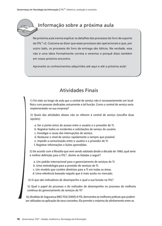 98 Governança: ITIL®
: Gestão, Auditoria e Tecnologia da Informação
Governança em Tecnologia da Informação | ITIL®
: Histórico, evolução e conceitos
Na próxima aula iremos explicar os detalhes dos processos do livro de suporte
da ITIL®
v2. Costuma-se dizer que esses processos são operacionais e que, por
outro lado, os processos do livro de entrega são táticos. Na verdade, essa
não é uma ideia formalmente correta e veremos o porquê disso também
em nosso próximo encontro.
Aproveite os conhecimentos adquiridos até aqui e até a próxima aula!
Informação sobre a próxima aula
1) Foi visto ao longo da aula que a central de serviço não é necessariamente um local
físico com pessoas dedicadas unicamente a tal função. Como a central de serviço seria
implementada na sua empresa?
2) Quais das atividades abaixo não se referem à central de serviço (escolha duas
opções):
a. Ser o ponto único de acesso entre o usuário e o provedor de TI.
b. Registrar todos os incidentes e solicitações de serviço do usuário.
c. Investigar a causa das interrupções do serviço.
d. Restaurar o nível de serviço rapidamente e sempre que possível.
e. Impedir a comunicação entre o usuário e o provedor de TI.
f. Registrar informações e lições aprendidas.
3) De acordo com a ﬁlosoﬁa que vem sendo adotada desde a década de 1980, qual seria
a melhor deﬁnição para a ITIL®
, dentre as listadas a seguir?
a. Um padrão internacional para o gerenciamento de serviços de TI.
b. Uma metodologia para a provisão de serviços de TI.
c. Um modelo que contém diretrizes para a TI em todas as áreas.
d. Uma referência baseada naquilo que é mais aceito no mercado.
4) O que são indicadores de desempenho e qual a sua função na ITIL?
5) Qual o papel do processo e do indicador de desempenho no processo de melhoria
contínua do gerenciamento de serviços de TI?
6) (Analista de Segurança MEC FGV/2009) A ITIL demonstra as melhores práticas que podem
ser utilizadas na aplicação de seus conceitos. Ela permite o máximo de alinhamento entre as
Atividades Finais
 